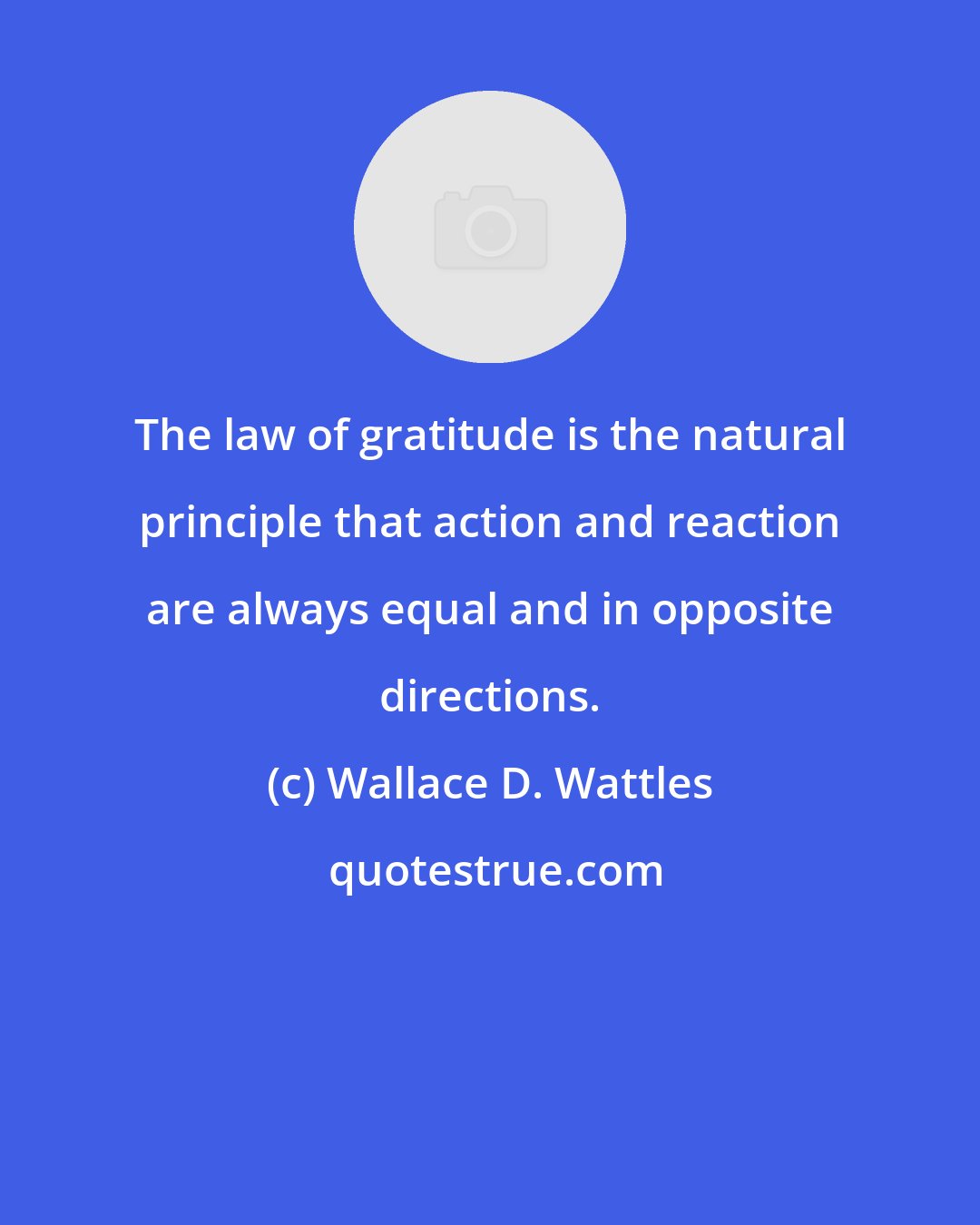 Wallace D. Wattles: The law of gratitude is the natural principle that action and reaction are always equal and in opposite directions.