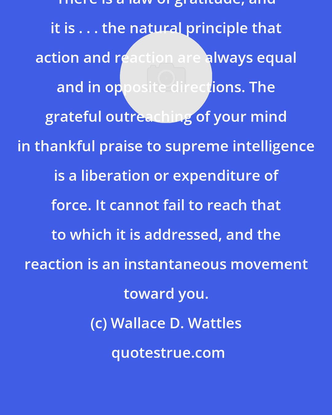 Wallace D. Wattles: There is a law of gratitude, and it is . . . the natural principle that action and reaction are always equal and in opposite directions. The grateful outreaching of your mind in thankful praise to supreme intelligence is a liberation or expenditure of force. It cannot fail to reach that to which it is addressed, and the reaction is an instantaneous movement toward you.