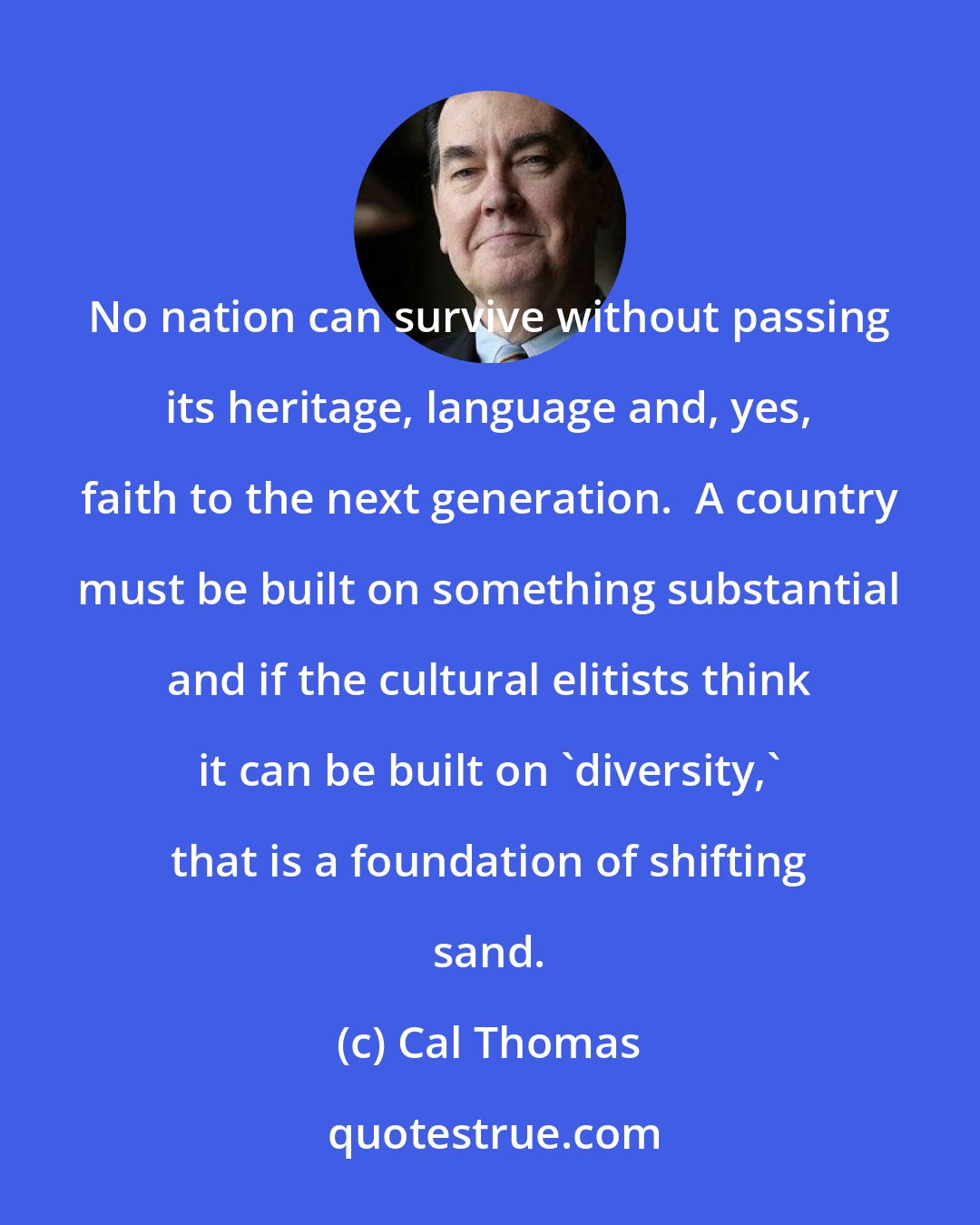 Cal Thomas: No nation can survive without passing its heritage, language and, yes, faith to the next generation.  A country must be built on something substantial and if the cultural elitists think it can be built on 'diversity,' that is a foundation of shifting sand.