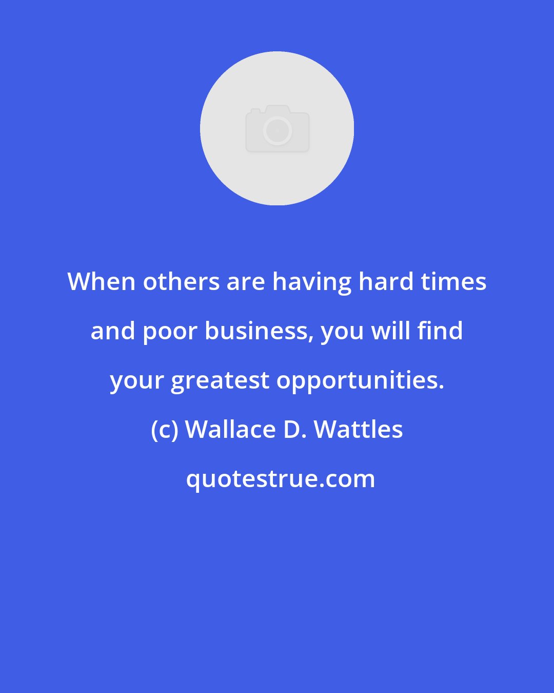 Wallace D. Wattles: When others are having hard times and poor business, you will find your greatest opportunities.