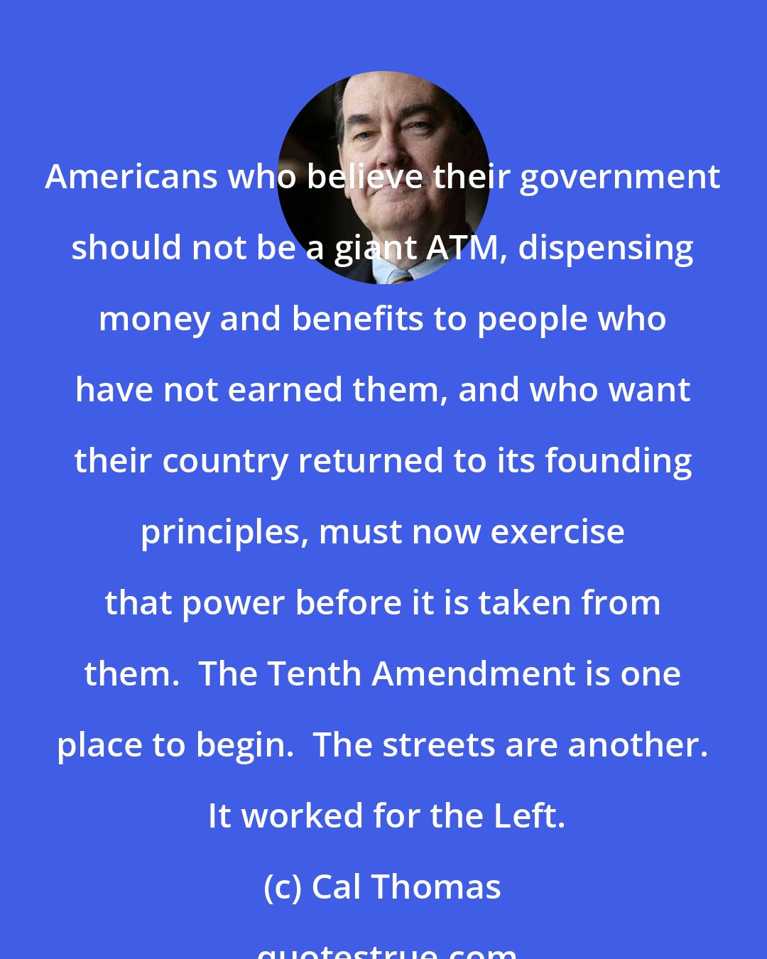 Cal Thomas: Americans who believe their government should not be a giant ATM, dispensing money and benefits to people who have not earned them, and who want their country returned to its founding principles, must now exercise that power before it is taken from them.  The Tenth Amendment is one place to begin.  The streets are another.  It worked for the Left.