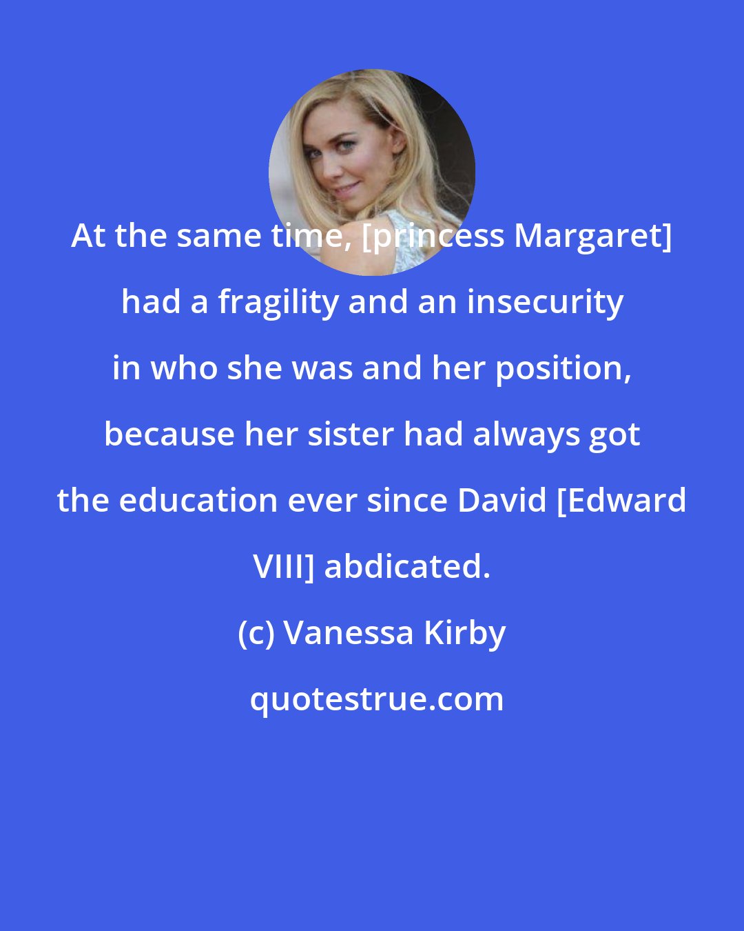 Vanessa Kirby: At the same time, [princess Margaret] had a fragility and an insecurity in who she was and her position, because her sister had always got the education ever since David [Edward VIII] abdicated.