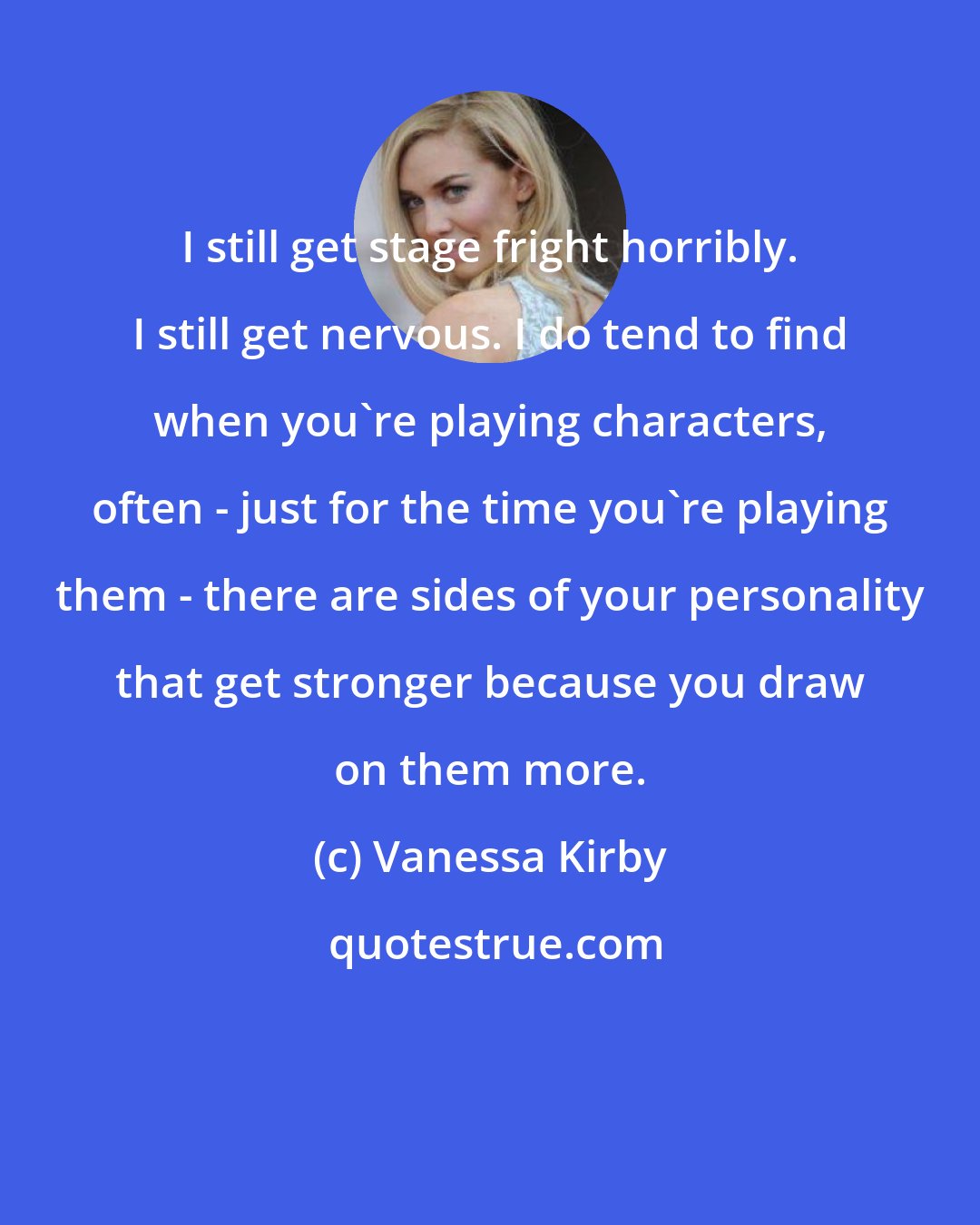 Vanessa Kirby: I still get stage fright horribly. I still get nervous. I do tend to find when you're playing characters, often - just for the time you're playing them - there are sides of your personality that get stronger because you draw on them more.