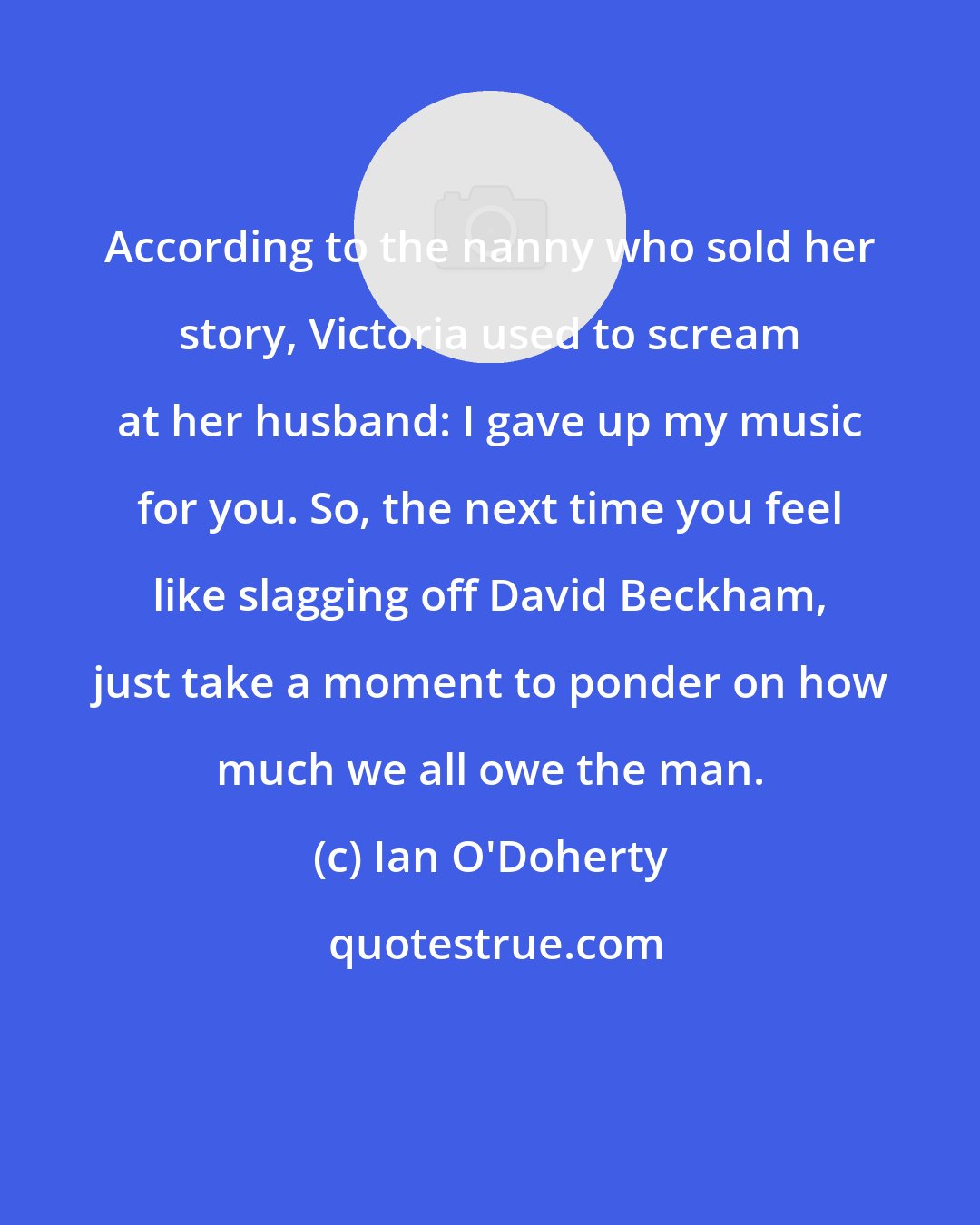 Ian O'Doherty: According to the nanny who sold her story, Victoria used to scream at her husband: I gave up my music for you. So, the next time you feel like slagging off David Beckham, just take a moment to ponder on how much we all owe the man.