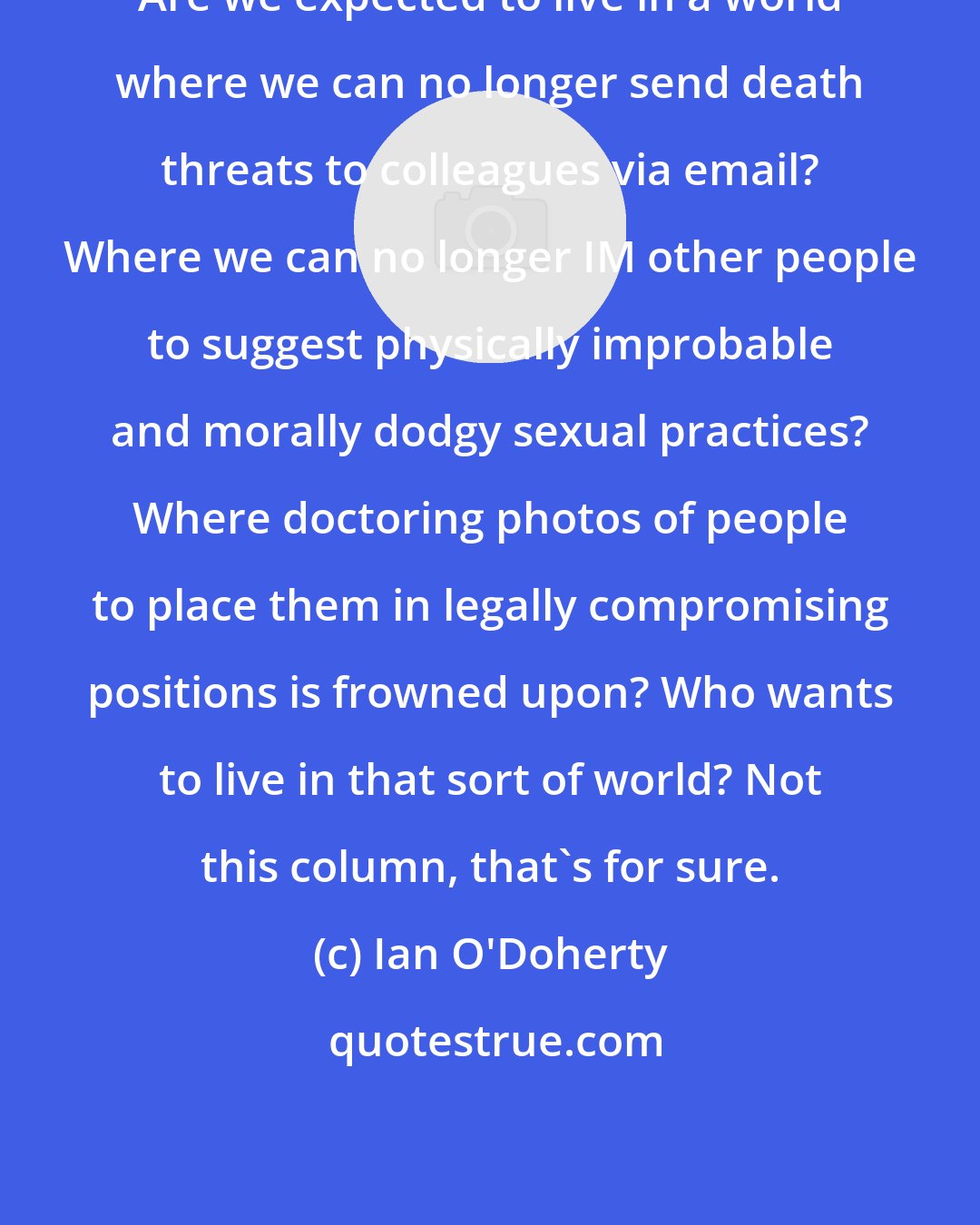 Ian O'Doherty: Are we expected to live in a world where we can no longer send death threats to colleagues via email? Where we can no longer IM other people to suggest physically improbable and morally dodgy sexual practices? Where doctoring photos of people to place them in legally compromising positions is frowned upon? Who wants to live in that sort of world? Not this column, that's for sure.