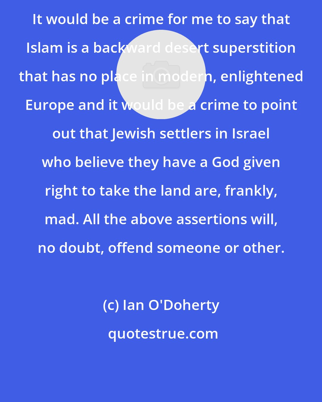 Ian O'Doherty: It would be a crime for me to say that Islam is a backward desert superstition that has no place in modern, enlightened Europe and it would be a crime to point out that Jewish settlers in Israel who believe they have a God given right to take the land are, frankly, mad. All the above assertions will, no doubt, offend someone or other.