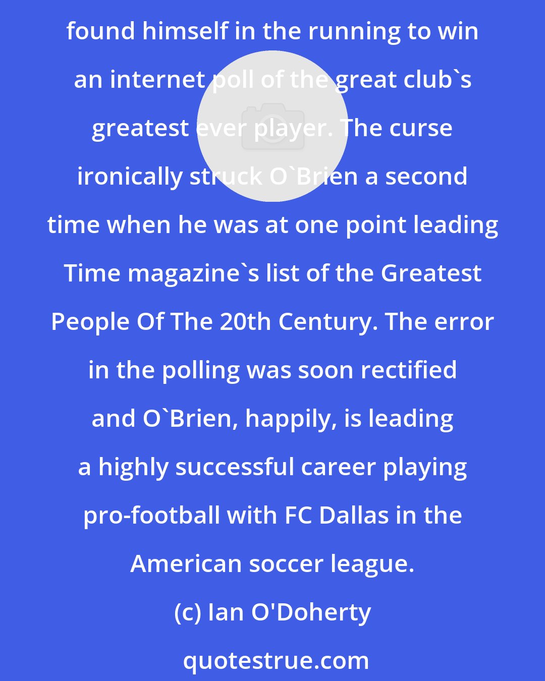 Ian O'Doherty: Polls are now even more meaningless than ever... there was the case of Ronnie O'Brien, the young footballer who incredibly found himself at Juventus, and even more incredibly found himself in the running to win an internet poll of the great club's greatest ever player. The curse ironically struck O'Brien a second time when he was at one point leading Time magazine's list of the Greatest People Of The 20th Century. The error in the polling was soon rectified and O'Brien, happily, is leading a highly successful career playing pro-football with FC Dallas in the American soccer league.