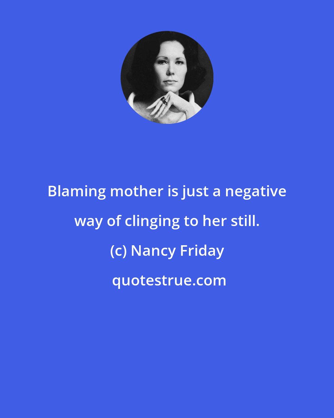 Nancy Friday: Blaming mother is just a negative way of clinging to her still.