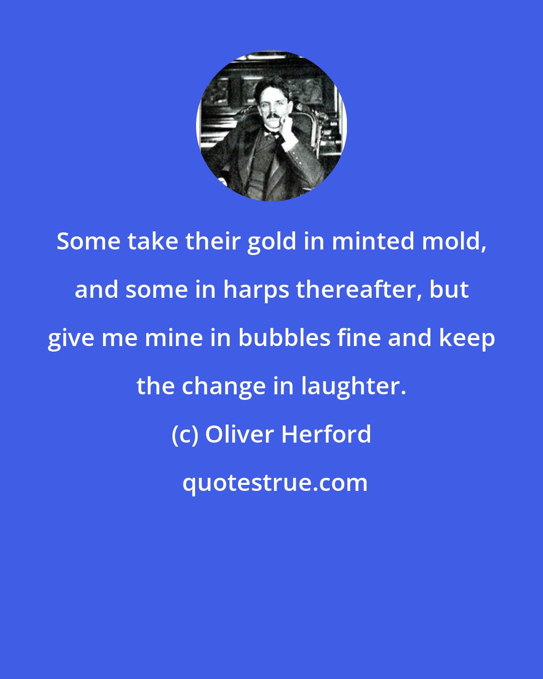 Oliver Herford: Some take their gold in minted mold, and some in harps thereafter, but give me mine in bubbles fine and keep the change in laughter.
