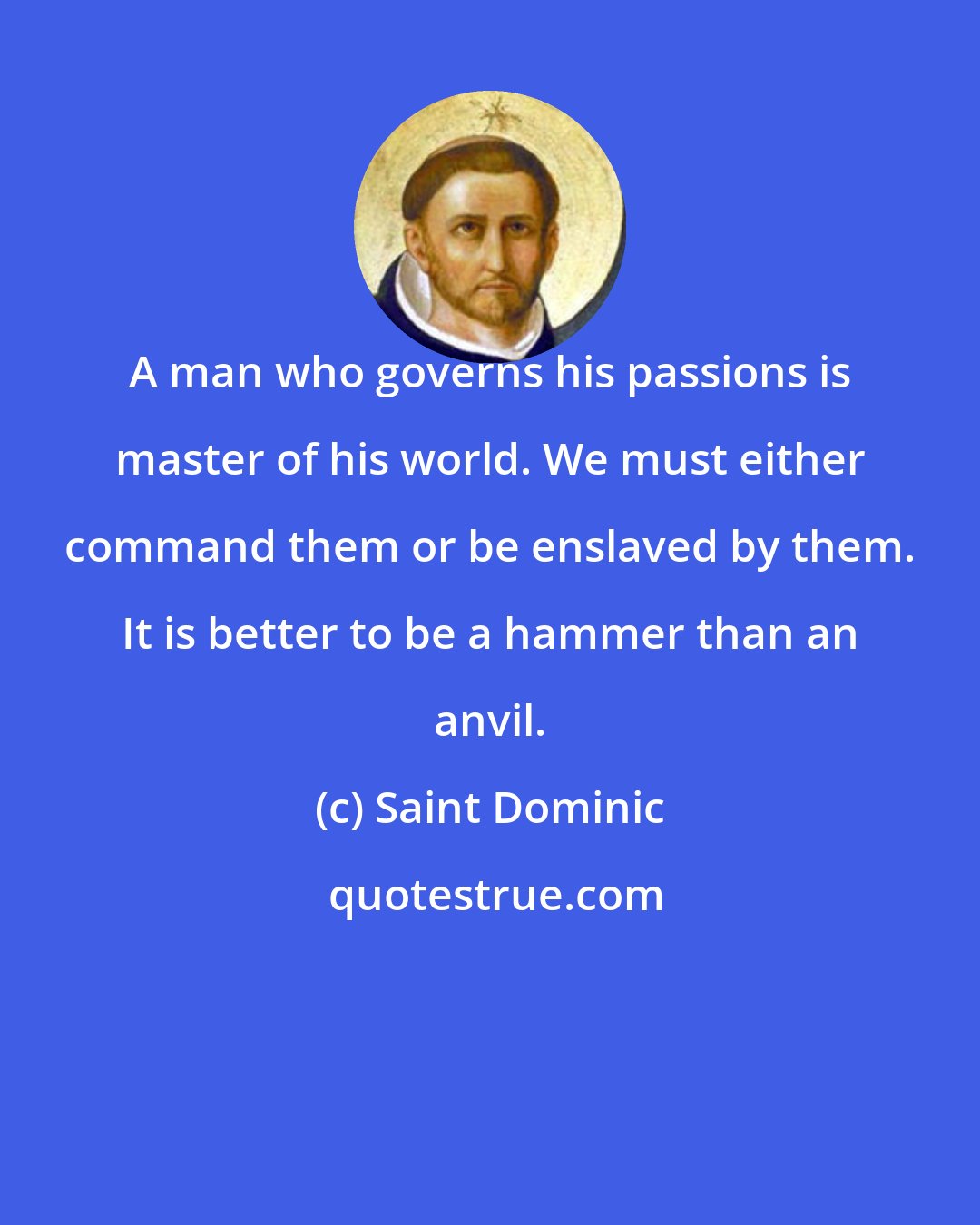 Saint Dominic: A man who governs his passions is master of his world. We must either command them or be enslaved by them. It is better to be a hammer than an anvil.