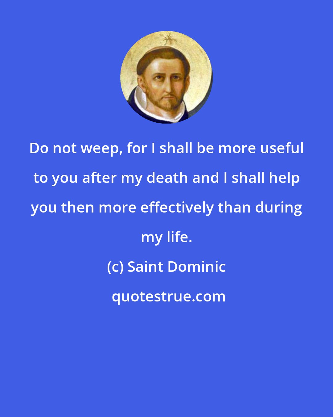 Saint Dominic: Do not weep, for I shall be more useful to you after my death and I shall help you then more effectively than during my life.