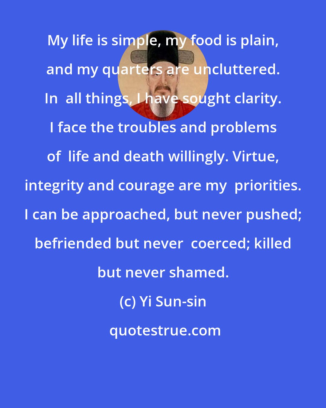 Yi Sun-sin: My life is simple, my food is plain, and my quarters are uncluttered. In  all things, I have sought clarity. I face the troubles and problems of  life and death willingly. Virtue, integrity and courage are my  priorities. I can be approached, but never pushed; befriended but never  coerced; killed but never shamed.