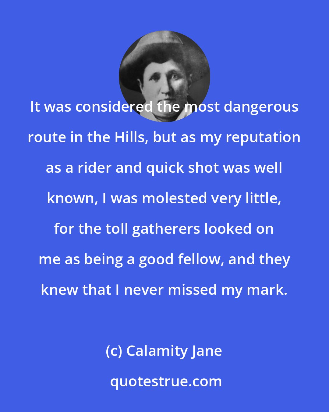 Calamity Jane: It was considered the most dangerous route in the Hills, but as my reputation as a rider and quick shot was well known, I was molested very little, for the toll gatherers looked on me as being a good fellow, and they knew that I never missed my mark.