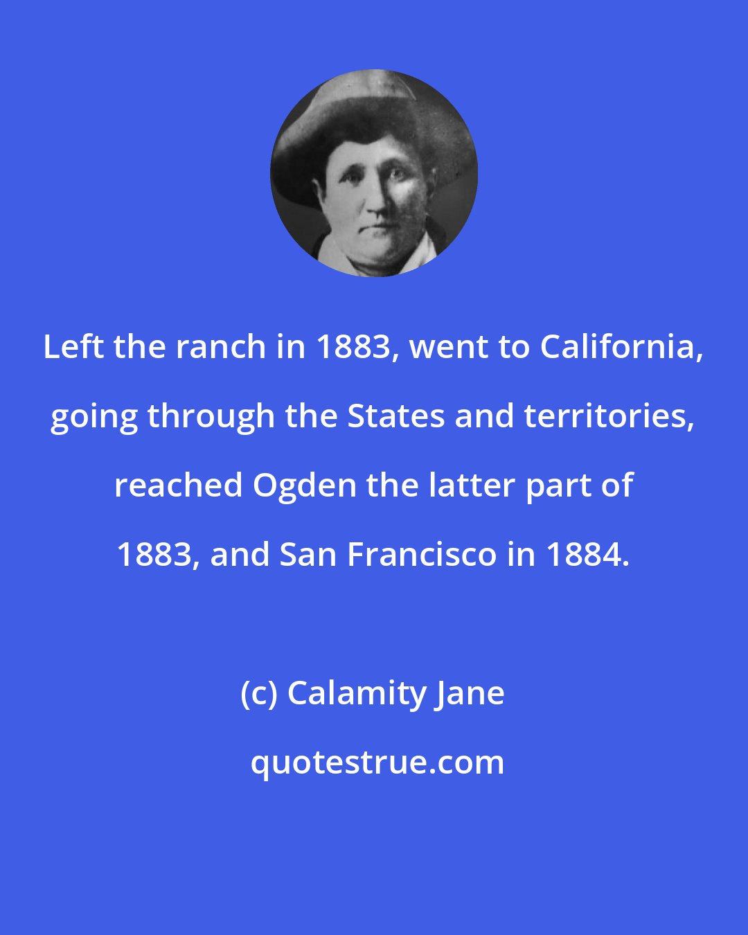 Calamity Jane: Left the ranch in 1883, went to California, going through the States and territories, reached Ogden the latter part of 1883, and San Francisco in 1884.