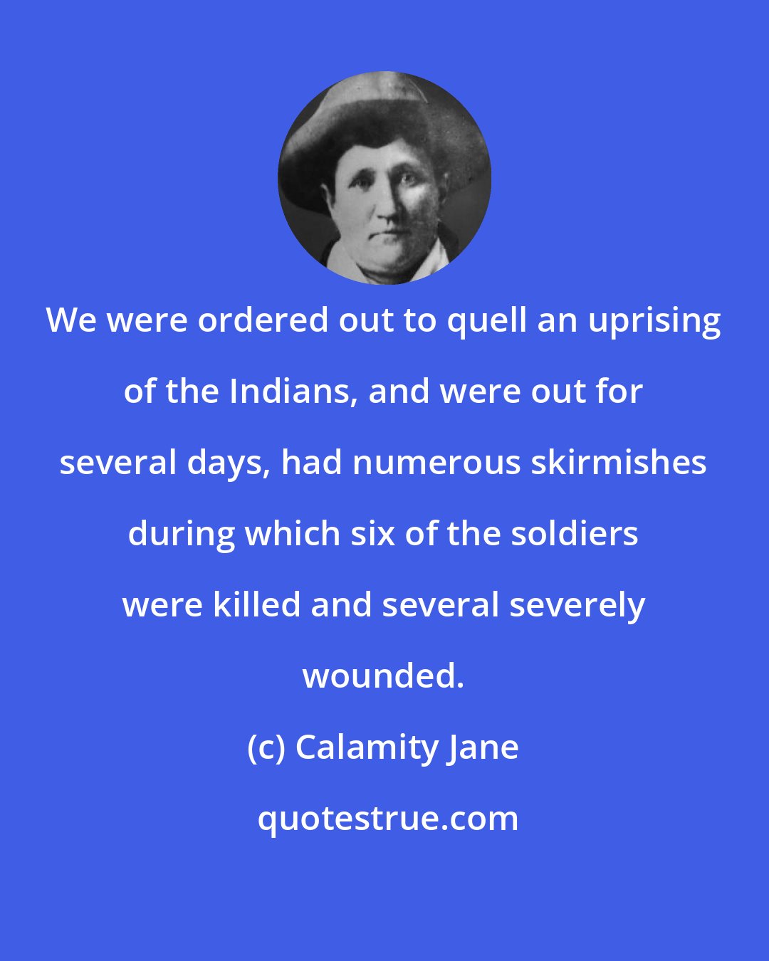 Calamity Jane: We were ordered out to quell an uprising of the Indians, and were out for several days, had numerous skirmishes during which six of the soldiers were killed and several severely wounded.