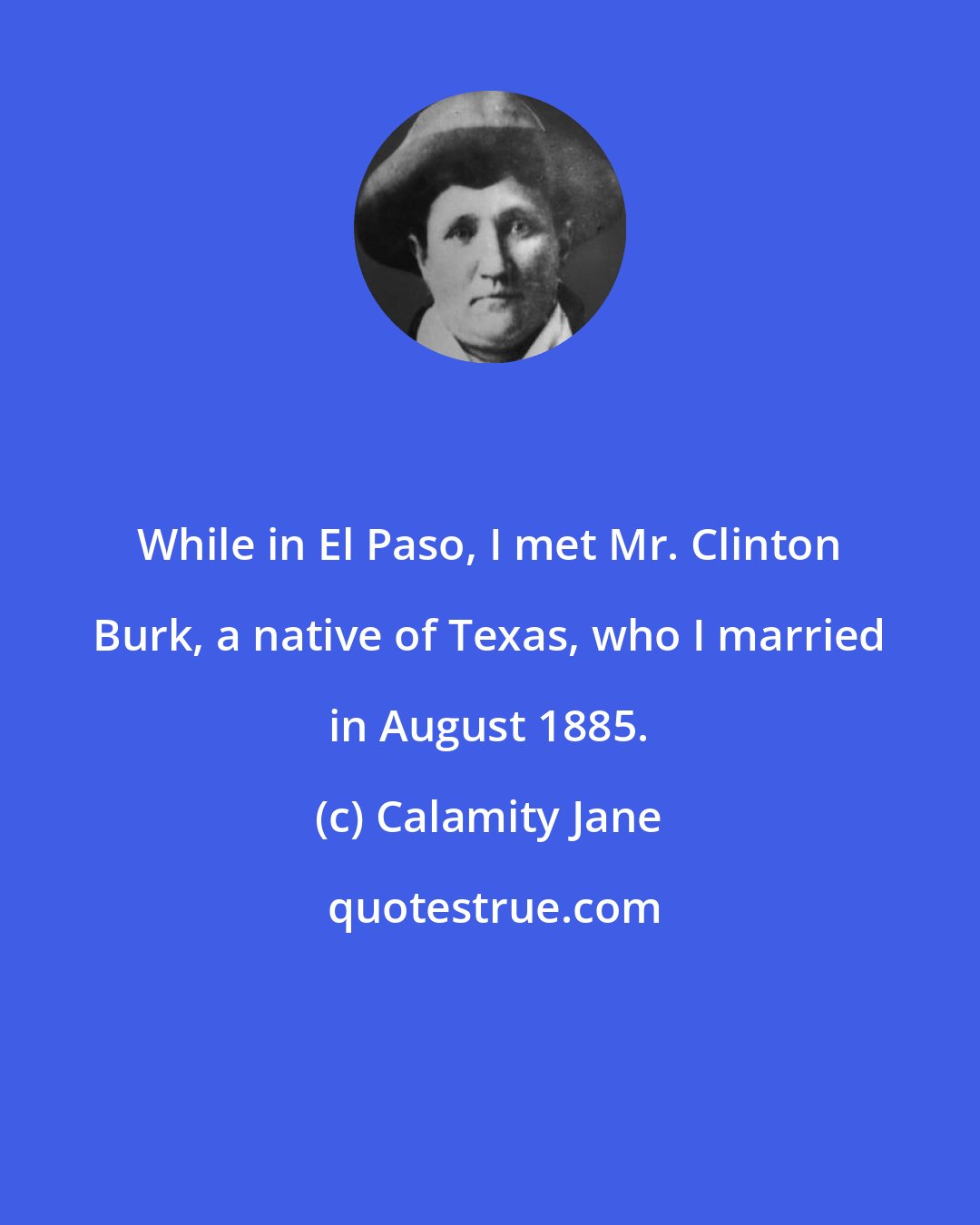 Calamity Jane: While in El Paso, I met Mr. Clinton Burk, a native of Texas, who I married in August 1885.