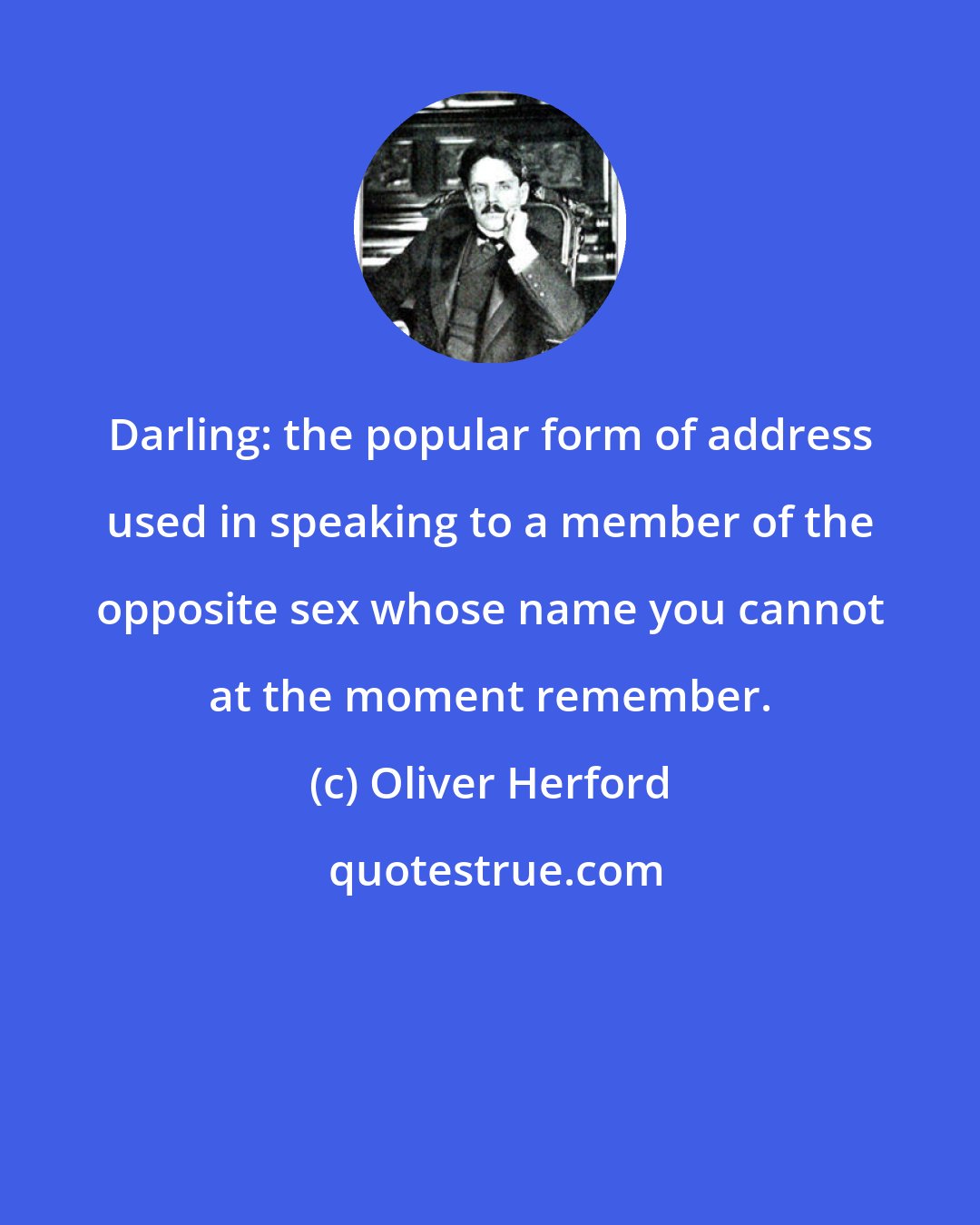 Oliver Herford: Darling: the popular form of address used in speaking to a member of the opposite sex whose name you cannot at the moment remember.