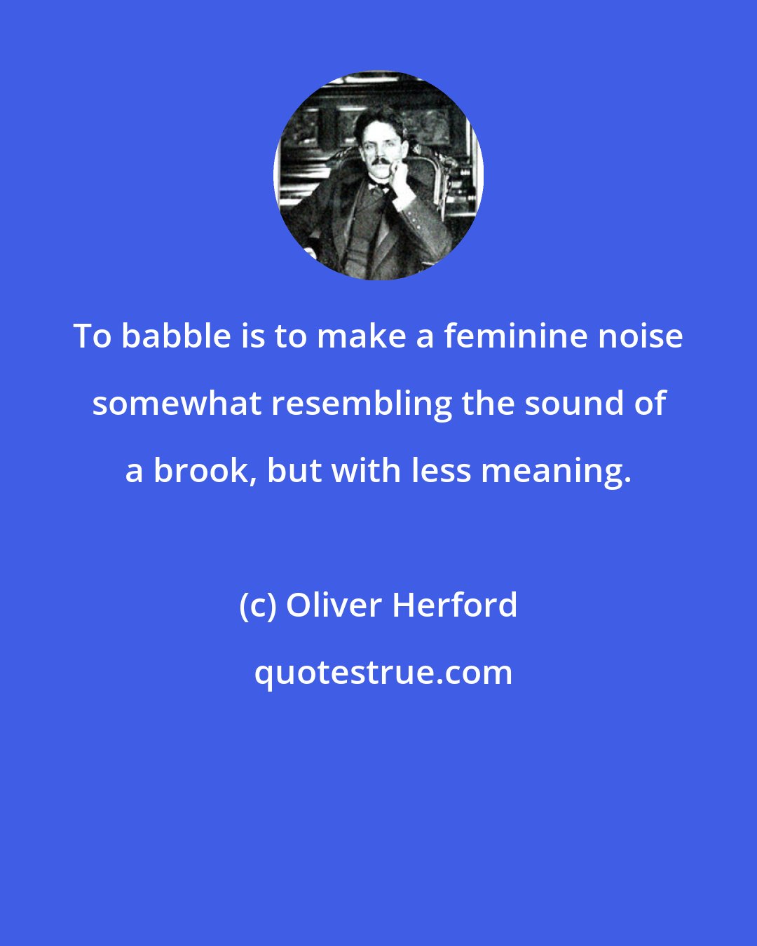 Oliver Herford: To babble is to make a feminine noise somewhat resembling the sound of a brook, but with less meaning.