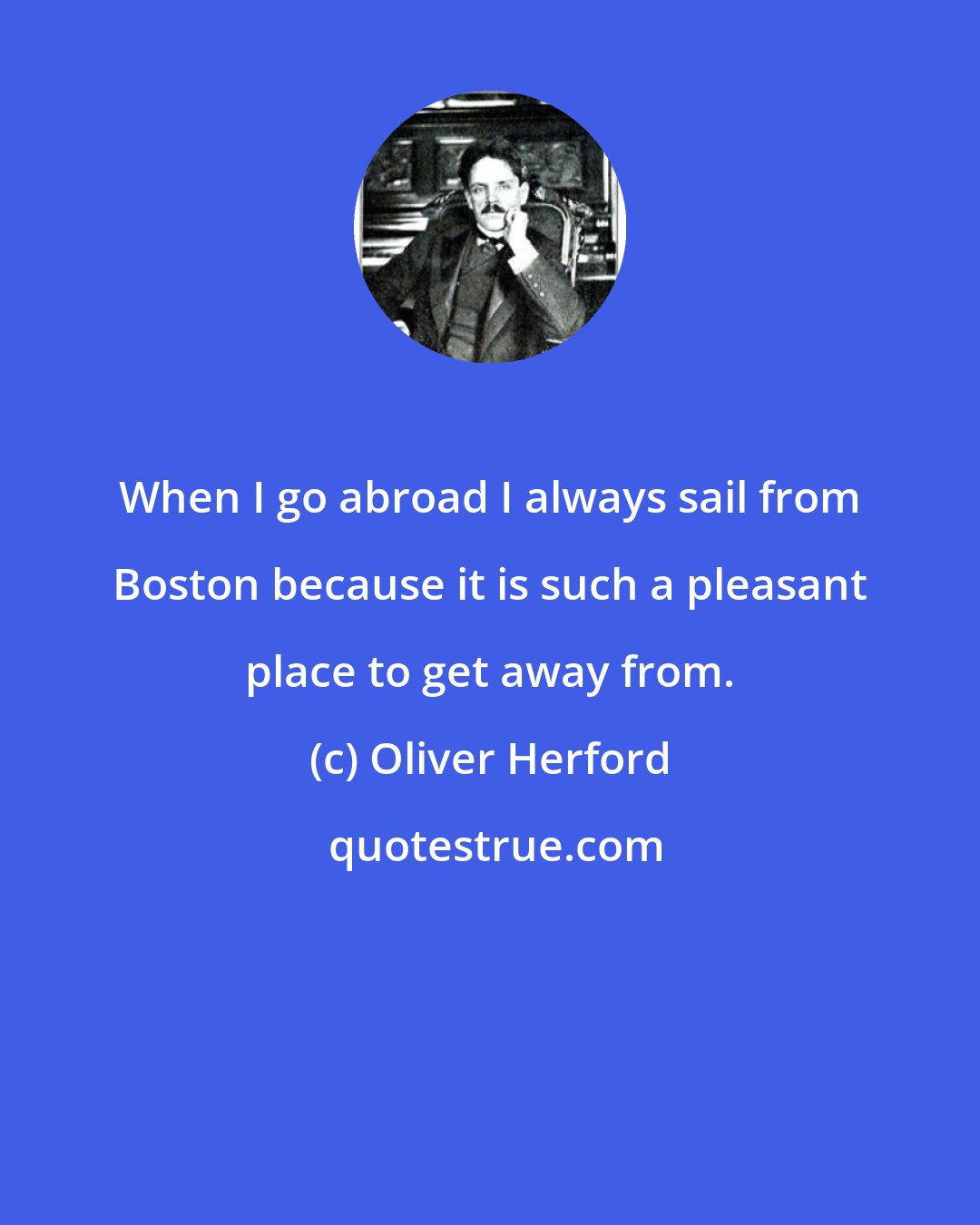 Oliver Herford: When I go abroad I always sail from Boston because it is such a pleasant place to get away from.