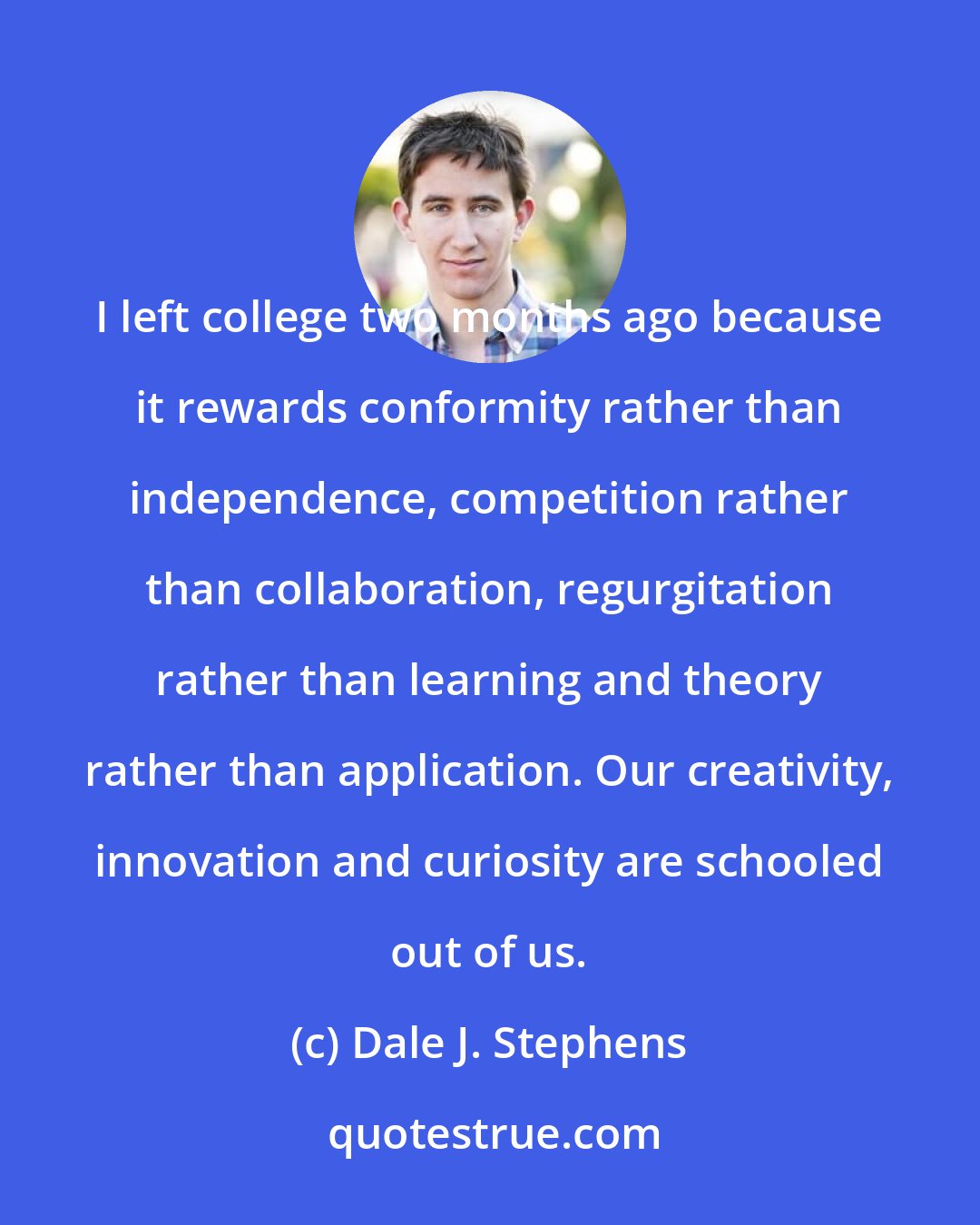 Dale J. Stephens: I left college two months ago because it rewards conformity rather than independence, competition rather than collaboration, regurgitation rather than learning and theory rather than application. Our creativity, innovation and curiosity are schooled out of us.