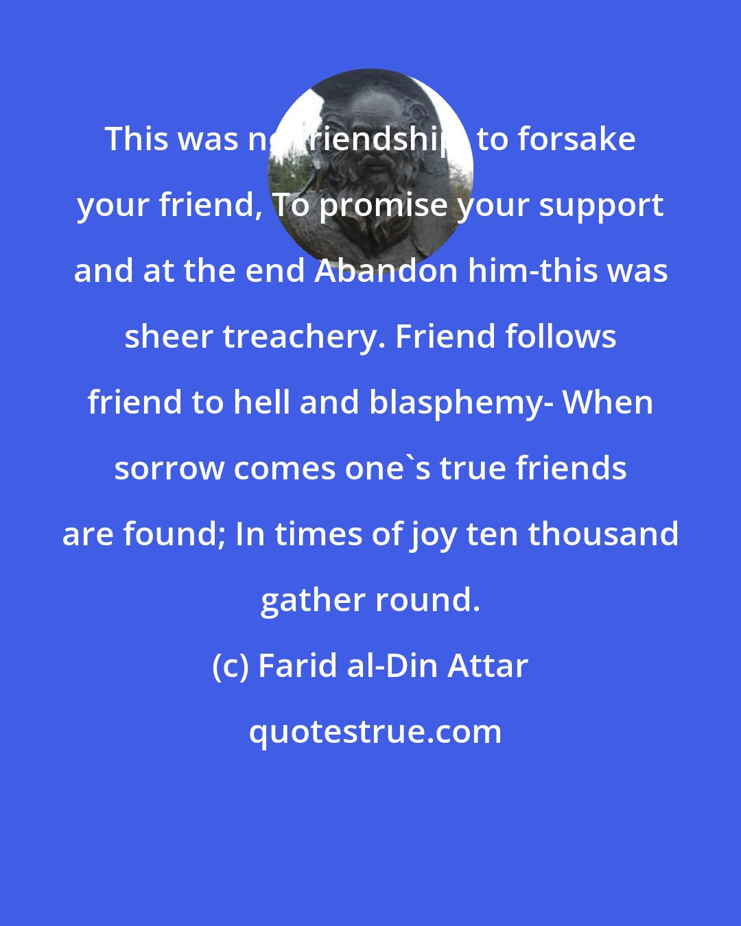 Farid al-Din Attar: This was no friendship, to forsake your friend, To promise your support and at the end Abandon him-this was sheer treachery. Friend follows friend to hell and blasphemy- When sorrow comes one's true friends are found; In times of joy ten thousand gather round.