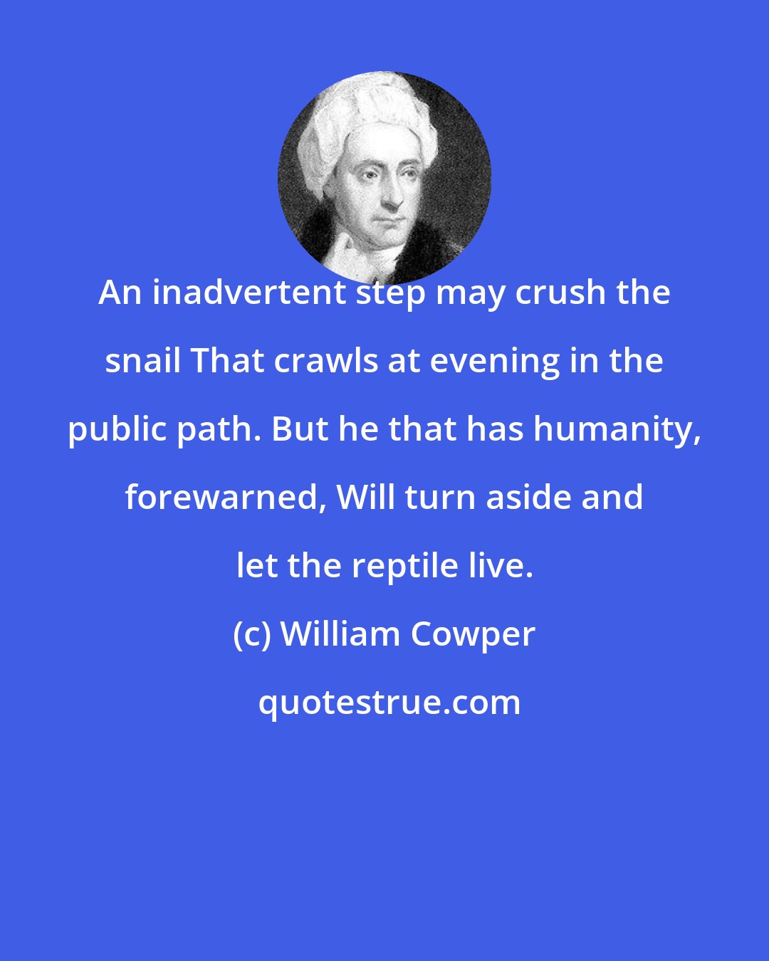 William Cowper: An inadvertent step may crush the snail That crawls at evening in the public path. But he that has humanity, forewarned, Will turn aside and let the reptile live.