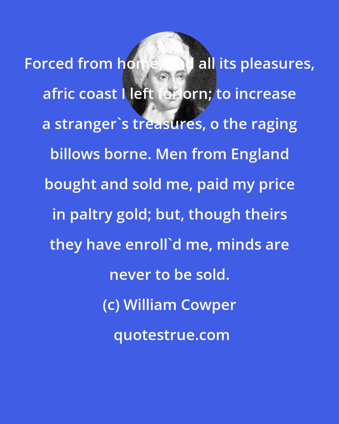 William Cowper: Forced from home, and all its pleasures, afric coast I left forlorn; to increase a stranger's treasures, o the raging billows borne. Men from England bought and sold me, paid my price in paltry gold; but, though theirs they have enroll'd me, minds are never to be sold.