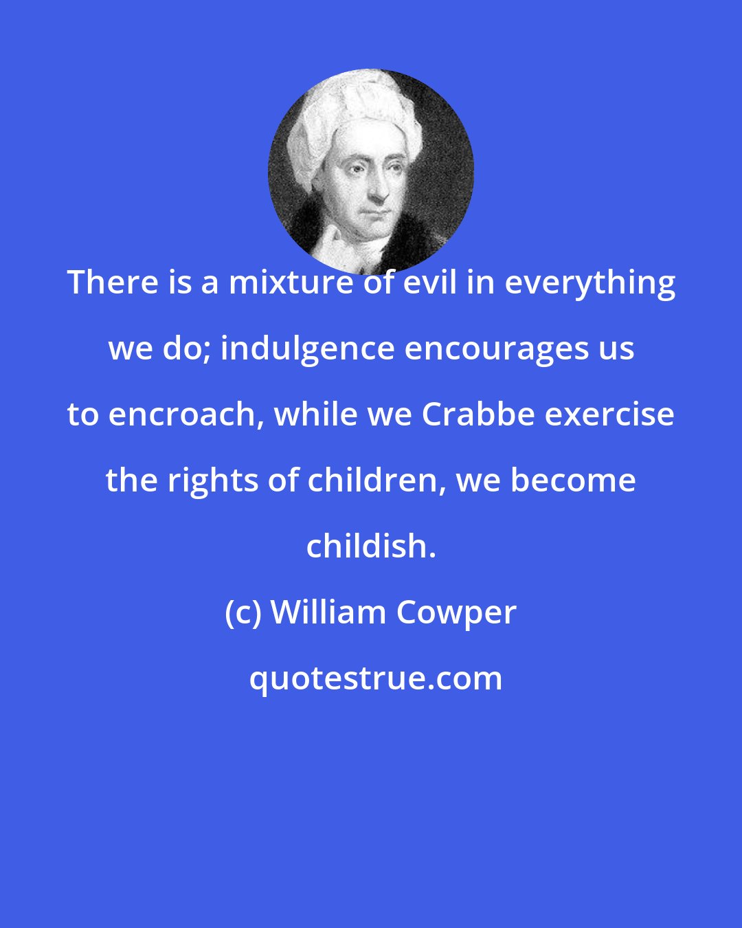 William Cowper: There is a mixture of evil in everything we do; indulgence encourages us to encroach, while we Crabbe exercise the rights of children, we become childish.