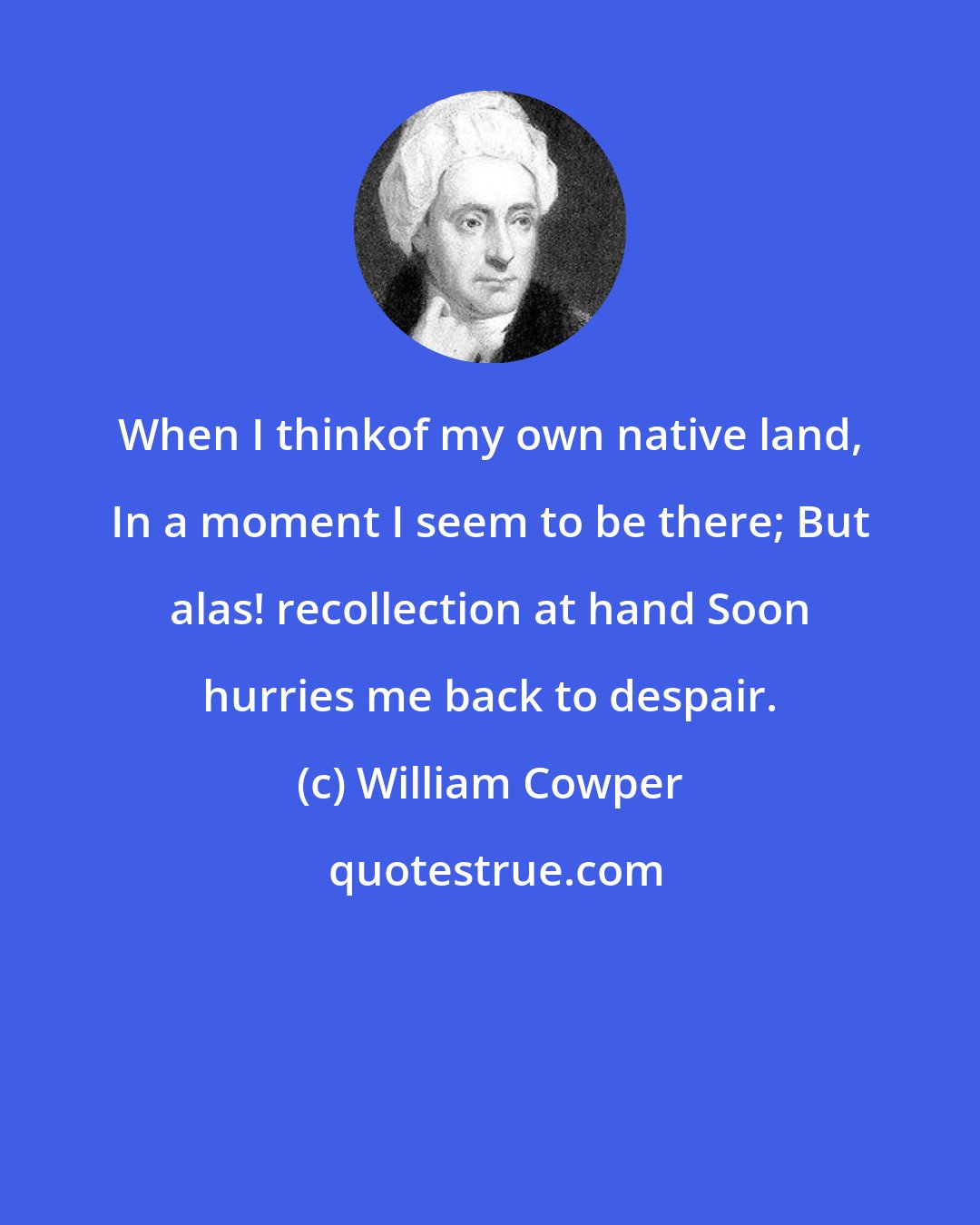 William Cowper: When I thinkof my own native land, In a moment I seem to be there; But alas! recollection at hand Soon hurries me back to despair.