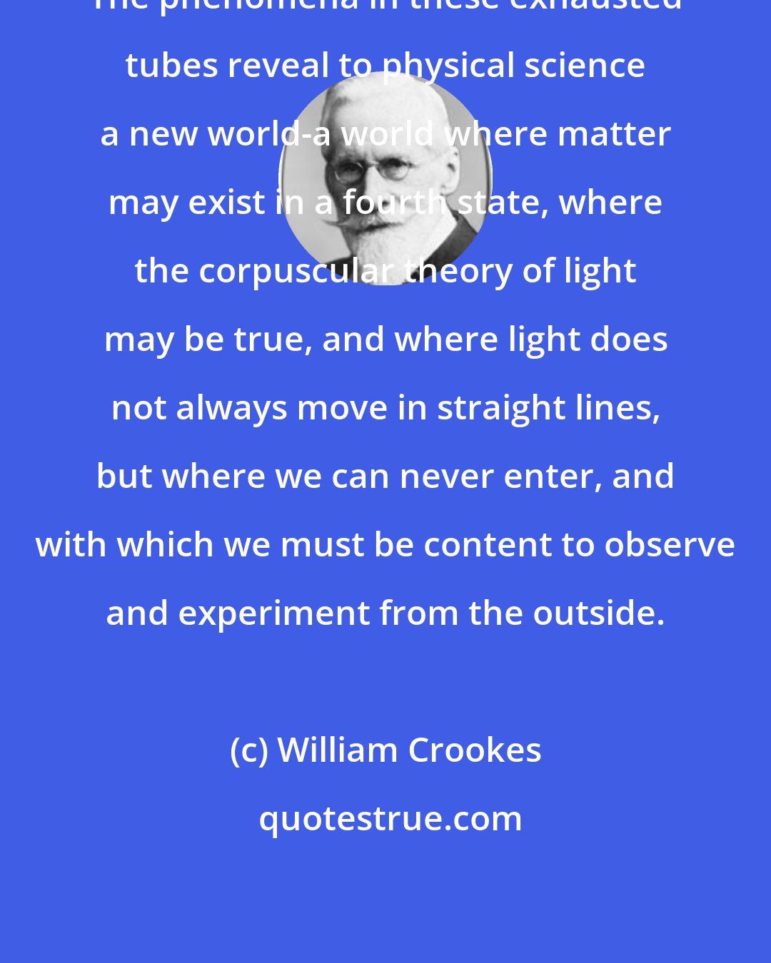 William Crookes: The phenomena in these exhausted tubes reveal to physical science a new world-a world where matter may exist in a fourth state, where the corpuscular theory of light may be true, and where light does not always move in straight lines, but where we can never enter, and with which we must be content to observe and experiment from the outside.