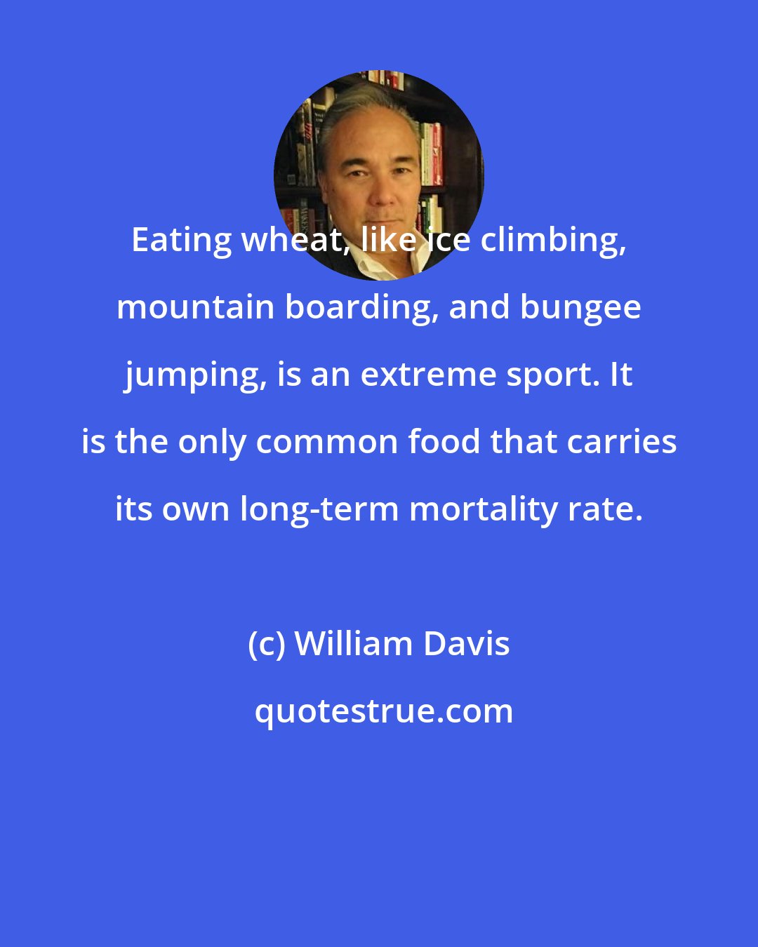 William Davis: Eating wheat, like ice climbing, mountain boarding, and bungee jumping, is an extreme sport. It is the only common food that carries its own long-term mortality rate.