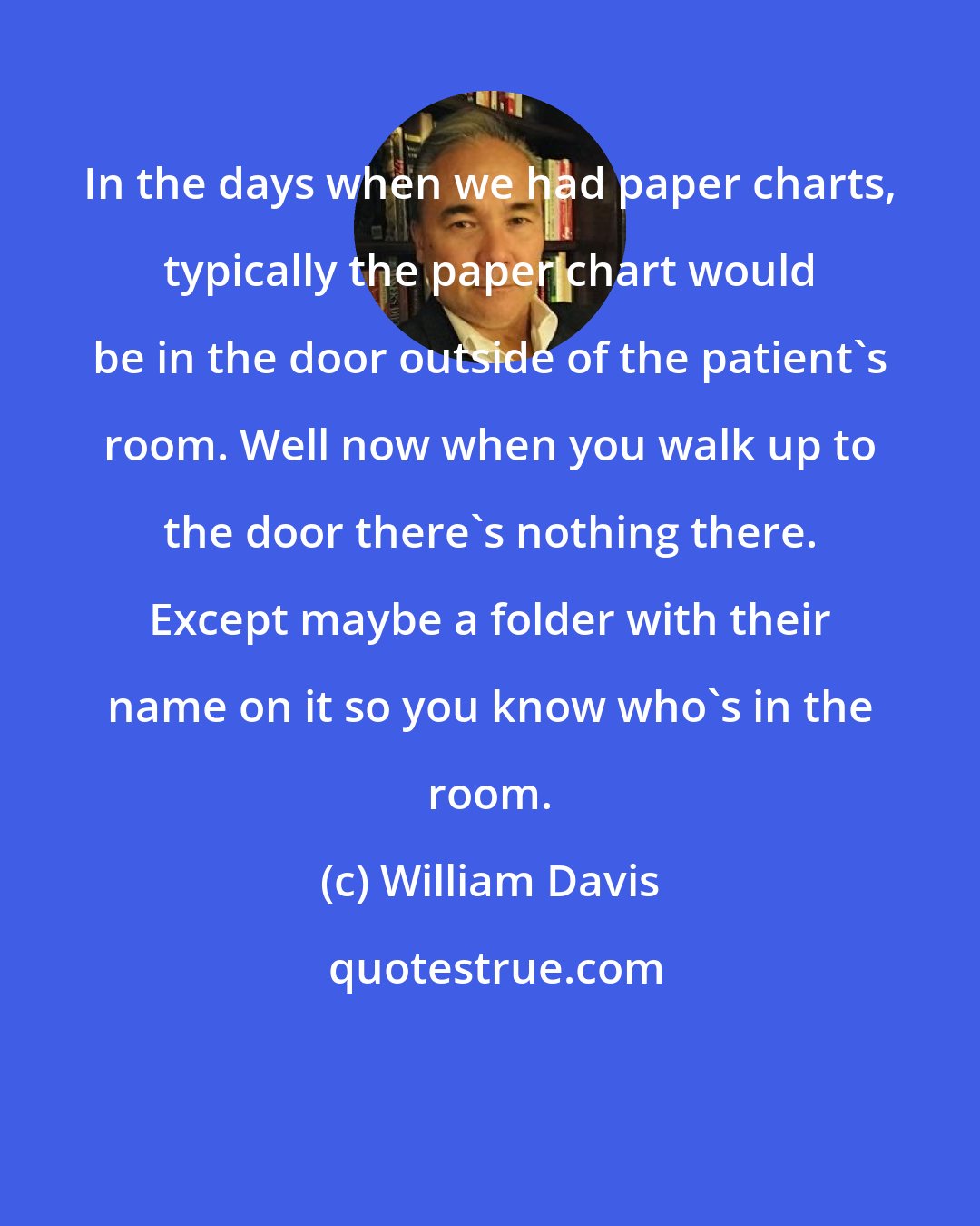 William Davis: In the days when we had paper charts, typically the paper chart would be in the door outside of the patient's room. Well now when you walk up to the door there's nothing there. Except maybe a folder with their name on it so you know who's in the room.