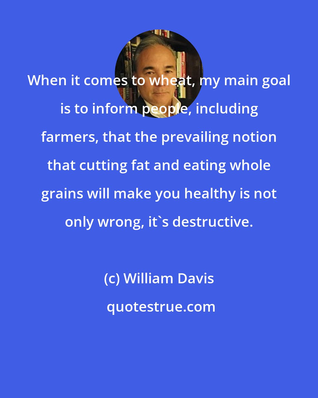 William Davis: When it comes to wheat, my main goal is to inform people, including farmers, that the prevailing notion that cutting fat and eating whole grains will make you healthy is not only wrong, it's destructive.