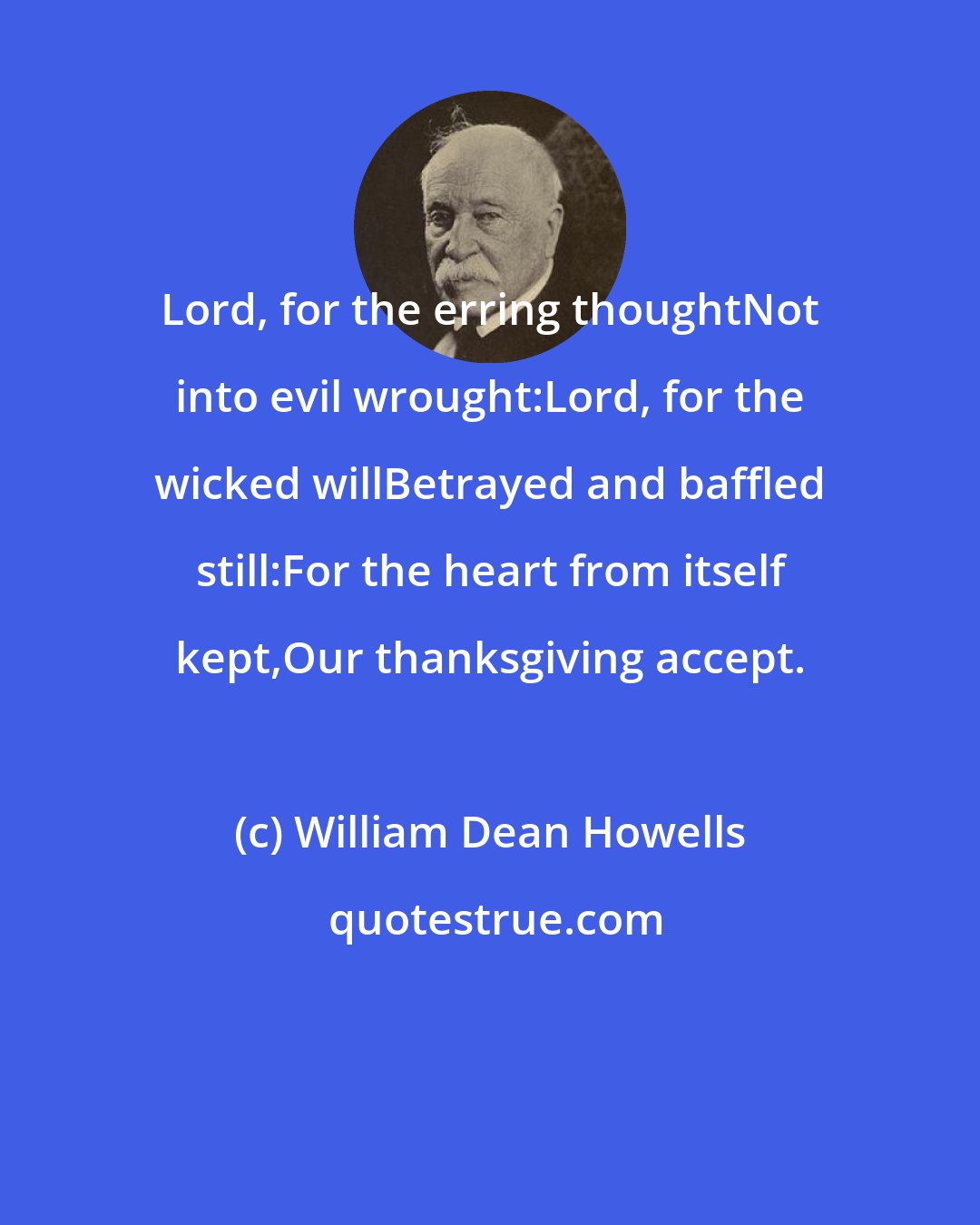 William Dean Howells: Lord, for the erring thoughtNot into evil wrought:Lord, for the wicked willBetrayed and baffled still:For the heart from itself kept,Our thanksgiving accept.