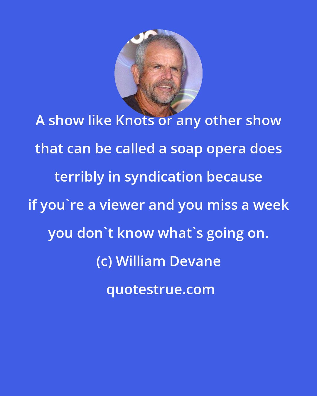 William Devane: A show like Knots or any other show that can be called a soap opera does terribly in syndication because if you're a viewer and you miss a week you don't know what's going on.