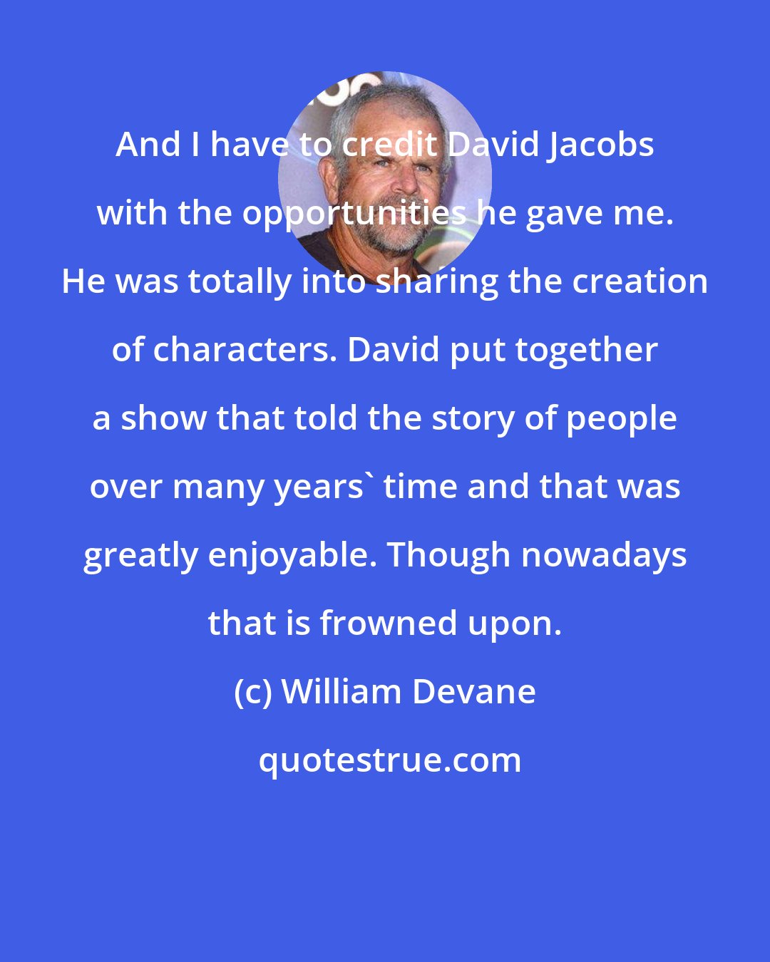 William Devane: And I have to credit David Jacobs with the opportunities he gave me. He was totally into sharing the creation of characters. David put together a show that told the story of people over many years' time and that was greatly enjoyable. Though nowadays that is frowned upon.