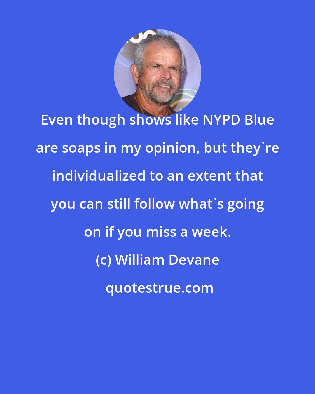 William Devane: Even though shows like NYPD Blue are soaps in my opinion, but they're individualized to an extent that you can still follow what's going on if you miss a week.