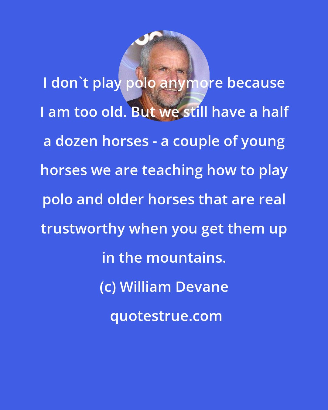 William Devane: I don't play polo anymore because I am too old. But we still have a half a dozen horses - a couple of young horses we are teaching how to play polo and older horses that are real trustworthy when you get them up in the mountains.