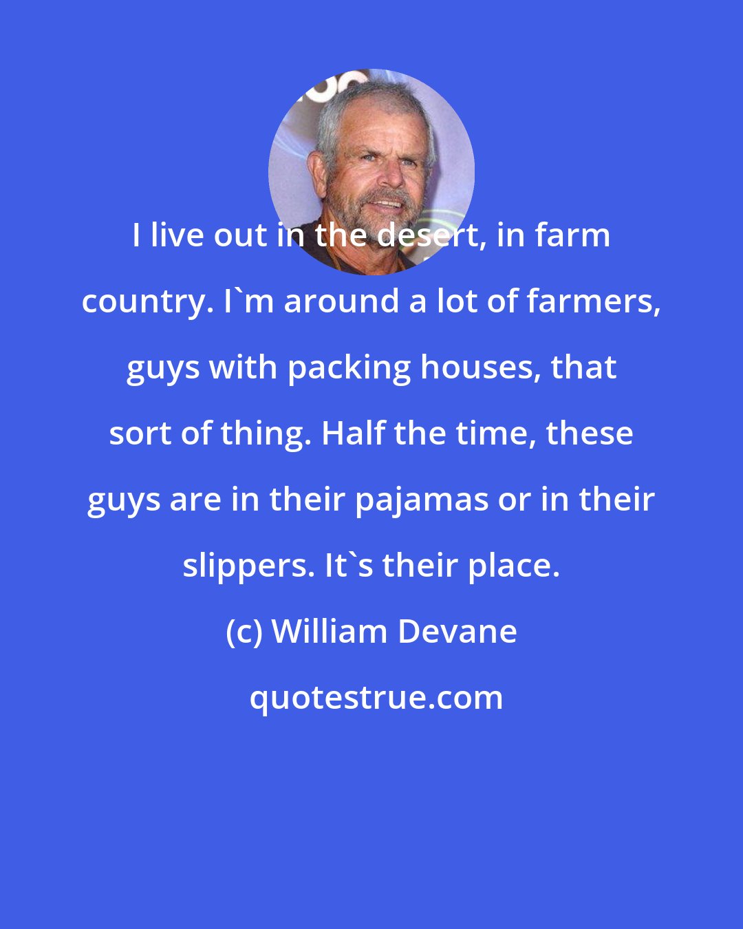 William Devane: I live out in the desert, in farm country. I'm around a lot of farmers, guys with packing houses, that sort of thing. Half the time, these guys are in their pajamas or in their slippers. It's their place.