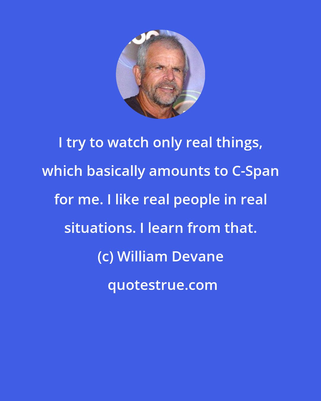 William Devane: I try to watch only real things, which basically amounts to C-Span for me. I like real people in real situations. I learn from that.