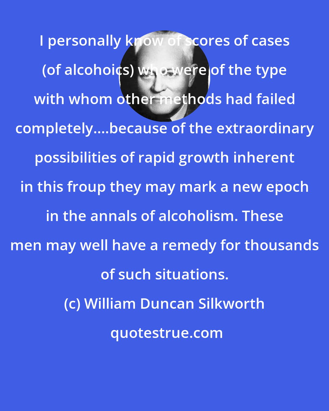 William Duncan Silkworth: I personally know of scores of cases (of alcohoics) who were of the type with whom other methods had failed completely....because of the extraordinary possibilities of rapid growth inherent in this froup they may mark a new epoch in the annals of alcoholism. These men may well have a remedy for thousands of such situations.