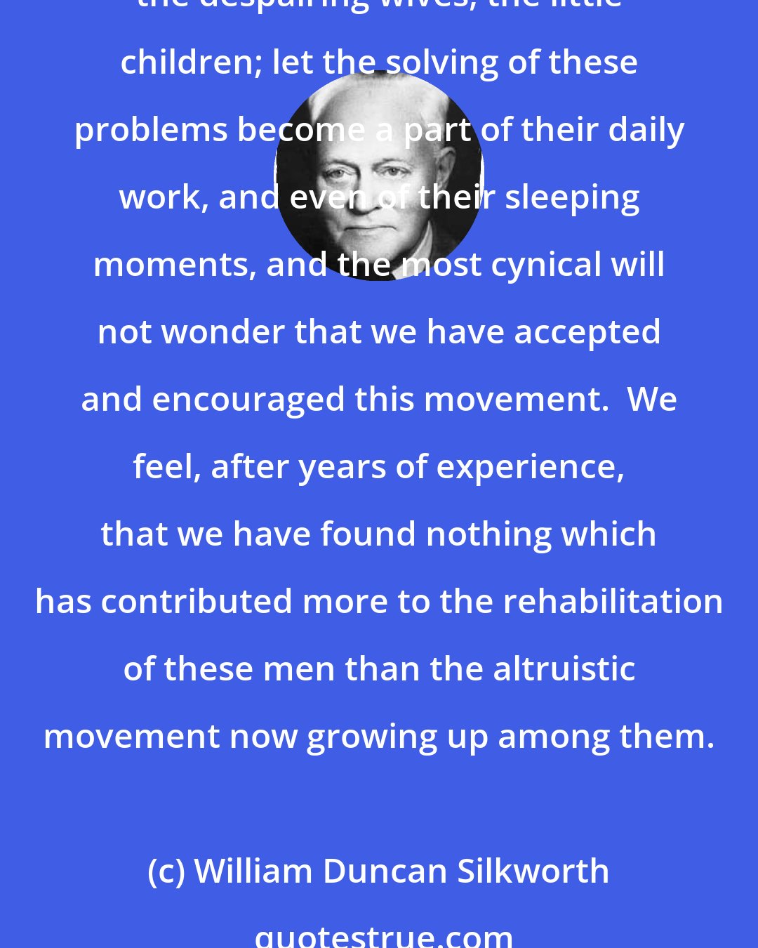 William Duncan Silkworth: If any feel that as psychiatrists directing a hospital for alcoholics we appear somewhat sentimental, let them stand with us a while on the firing line, see the tragedies, the despairing wives, the little children; let the solving of these problems become a part of their daily work, and even of their sleeping moments, and the most cynical will not wonder that we have accepted and encouraged this movement.  We feel, after years of experience, that we have found nothing which has contributed more to the rehabilitation of these men than the altruistic movement now growing up among them.