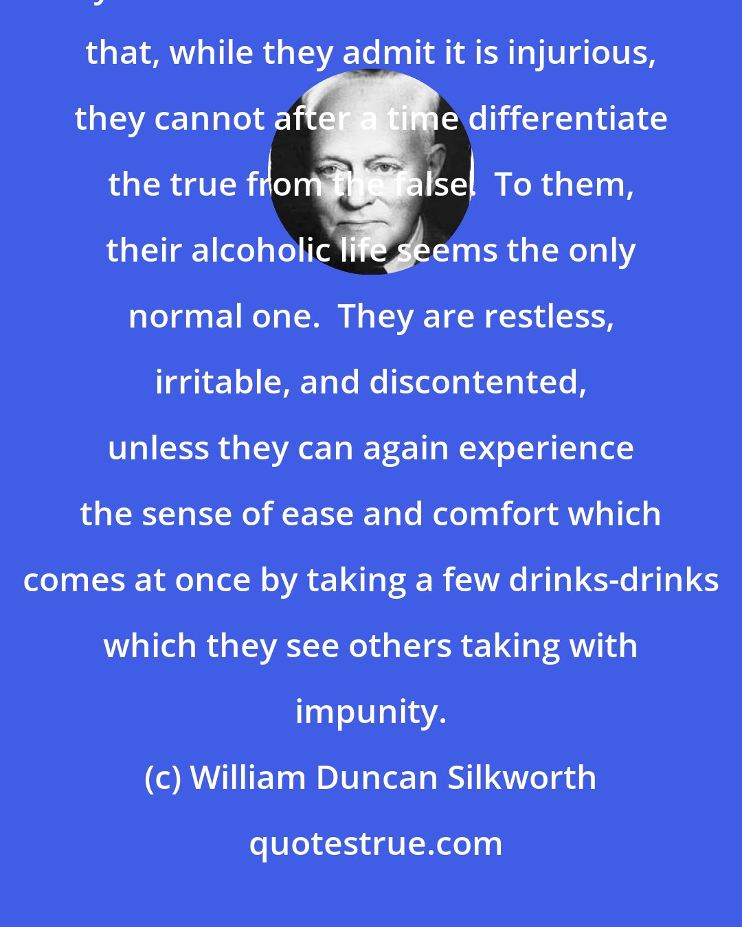 William Duncan Silkworth: Men and women drink essentially because they like the effect produced by alcohol. The sensation is so elusive that, while they admit it is injurious, they cannot after a time differentiate the true from the false.  To them, their alcoholic life seems the only normal one.  They are restless, irritable, and discontented, unless they can again experience the sense of ease and comfort which comes at once by taking a few drinks-drinks which they see others taking with impunity.