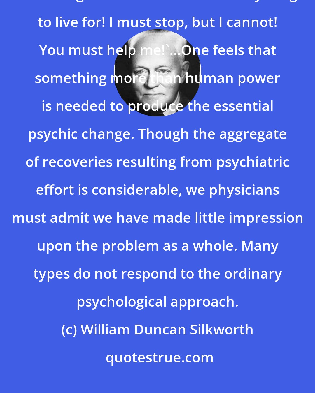 William Duncan Silkworth: Men have cried out to me in sincere and despairing appeal: 'Doctor, I cannot go on like this!  I have everything to live for! I must stop, but I cannot! You must help me!'...One feels that something more than human power is needed to produce the essential psychic change. Though the aggregate of recoveries resulting from psychiatric effort is considerable, we physicians must admit we have made little impression upon the problem as a whole. Many types do not respond to the ordinary psychological approach.