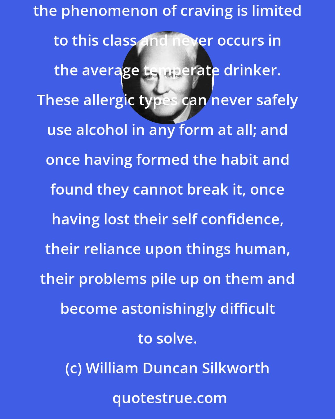 William Duncan Silkworth: We believe, and so suggested a few years ago, that the action of alcohol on these chronic alcoholics is a manifestation of an allergy; that the phenomenon of craving is limited to this class and never occurs in the average temperate drinker. These allergic types can never safely use alcohol in any form at all; and once having formed the habit and found they cannot break it, once having lost their self confidence, their reliance upon things human, their problems pile up on them and become astonishingly difficult to solve.