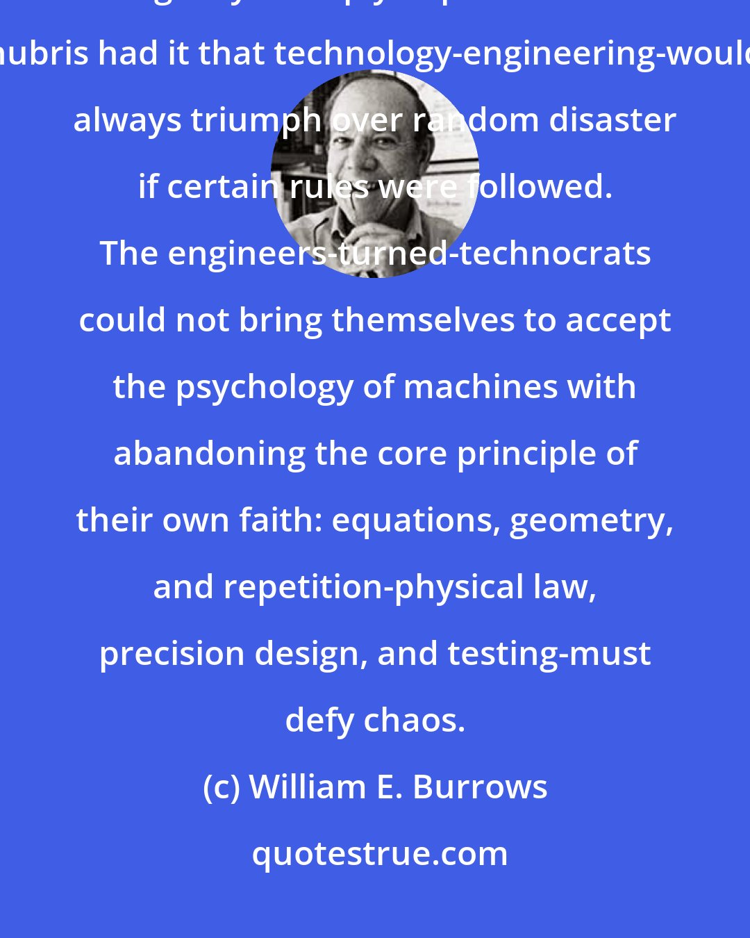 William E. Burrows: Challenger was lost because NASA came to believe its own propaganda. The agency's deeply impacted cultural hubris had it that technology-engineering-would always triumph over random disaster if certain rules were followed. The engineers-turned-technocrats could not bring themselves to accept the psychology of machines with abandoning the core principle of their own faith: equations, geometry, and repetition-physical law, precision design, and testing-must defy chaos.