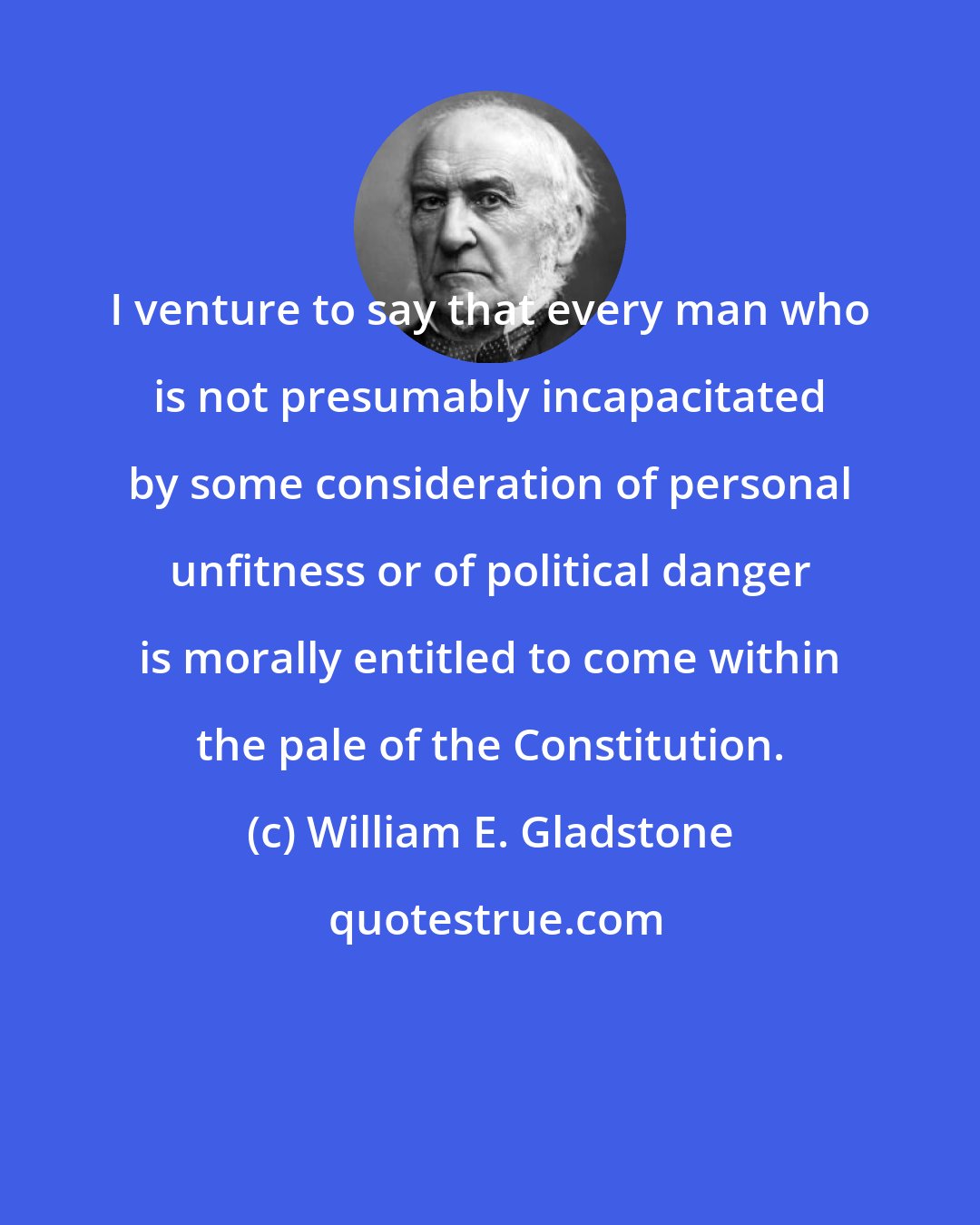 William E. Gladstone: I venture to say that every man who is not presumably incapacitated by some consideration of personal unfitness or of political danger is morally entitled to come within the pale of the Constitution.