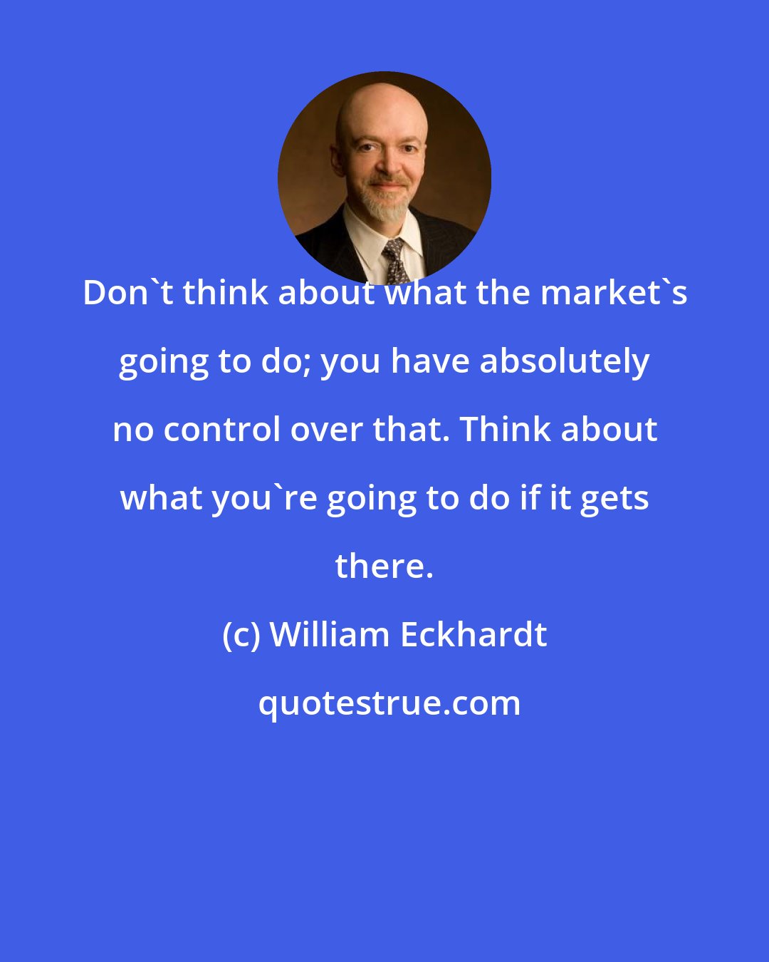 William Eckhardt: Don't think about what the market's going to do; you have absolutely no control over that. Think about what you're going to do if it gets there.