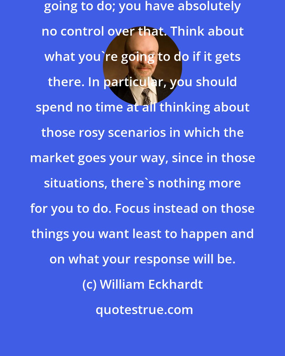 William Eckhardt: Don't think about what the market's going to do; you have absolutely no control over that. Think about what you're going to do if it gets there. In particular, you should spend no time at all thinking about those rosy scenarios in which the market goes your way, since in those situations, there's nothing more for you to do. Focus instead on those things you want least to happen and on what your response will be.