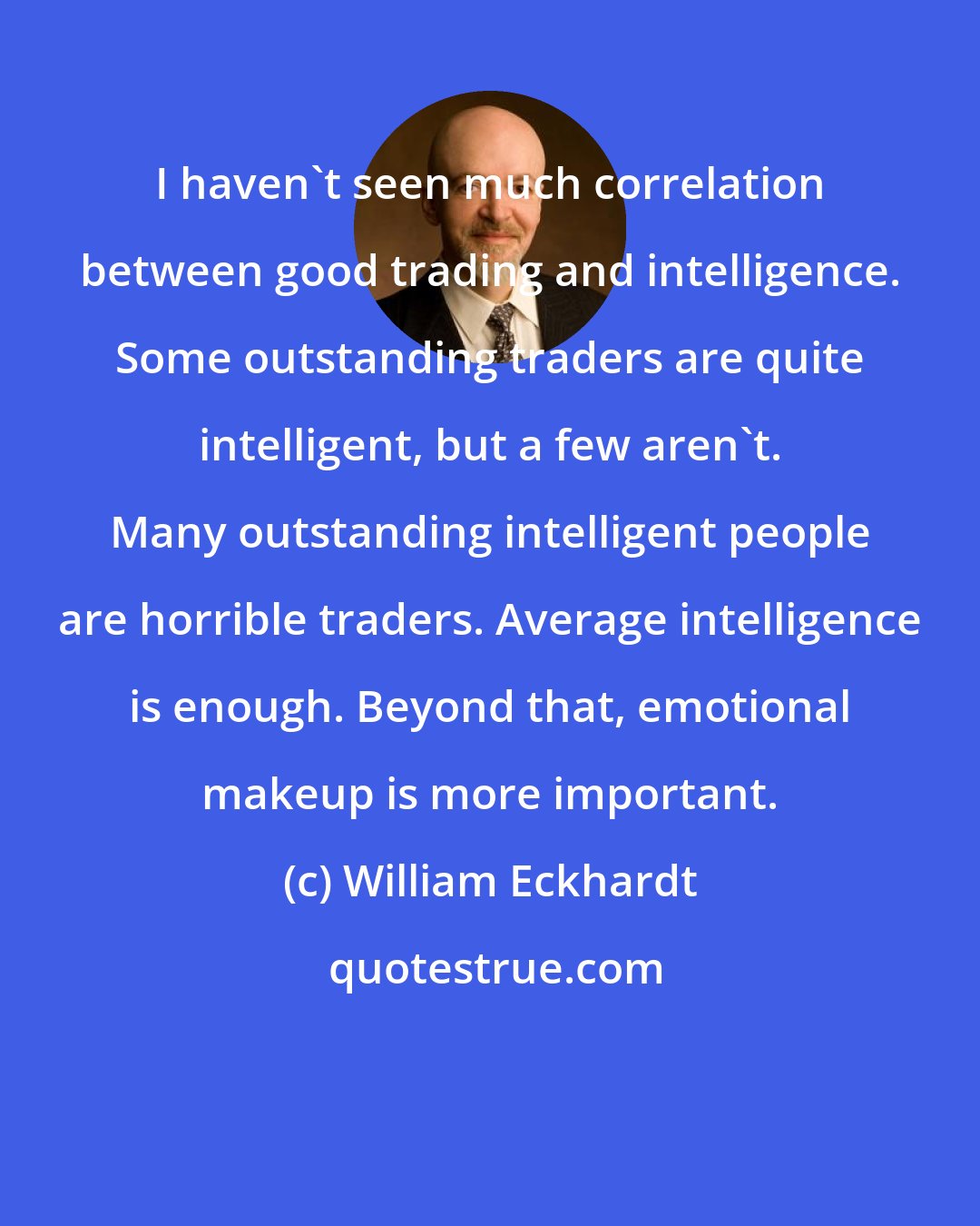 William Eckhardt: I haven't seen much correlation between good trading and intelligence. Some outstanding traders are quite intelligent, but a few aren't. Many outstanding intelligent people are horrible traders. Average intelligence is enough. Beyond that, emotional makeup is more important.